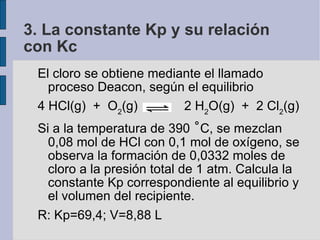 3. La constante Kp y su relación con Kc El cloro se obtiene mediante el llamado proceso Deacon, según el equilibrio 4 HCl(g)  +  O 2 (g)  2 H 2 O(g)  +  2 Cl 2 (g)‏ Si a la temperatura de 390  ˚ C, se mezclan 0,08 mol de HCl con 0,1 mol de oxígeno, se observa la formación de 0,0332 moles de cloro a la presión total de 1 atm. Calcula la constante Kp correspondiente al equilibrio y el volumen del recipiente. R: Kp=69,4; V=8,88 L 