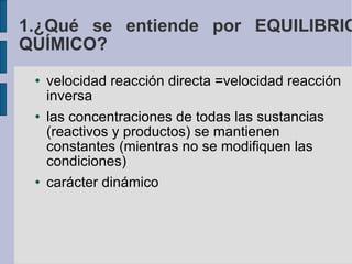 1.¿Qué se entiende por EQUILIBRIO QUÍMICO? velocidad reacción directa =velocidad reacción inversa las concentraciones de todas las sustancias (reactivos y productos) se mantienen constantes (mientras no se modifiquen las condiciones)‏ carácter dinámico 