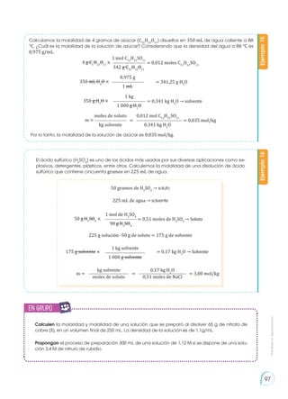 Prohibida
su
reproducción
97
50 gramos de H2
SO4
→ soluto
225 g solución -50 g de soluto = 175 g de solvente
4 g C1
H22
O11
× = 0,012 moles C12
H22
SO11
1 mol C12
H22
SO11
342 g C12
H22
O11
350 mL H2
O × = 341,25 g H2
O
0,975 g
1 mL
350 g H2
O × = 0,341 kg H2
O → solvente
1 kg
1 000 g H2
O
m = = 0,035 mol/kg
=
moles de soluto 0,012 mol C12
H22
SO11
kg solvente 0,341 kg H2
O
175 g solvente × = 0,17 kg H2
O → Solvente
50 g H2
SO4
× = 0,51 moles de H2
SO4
1 mol de H2
SO4
98 g H2
SO4
→ Soluto
1 kg solvente
1 000 g solvente
m = = = 3,00 mol/kg
moles de soluto 0,51 moles de NaCl
kg solvente 0,17 kg H2
O
225 mL de agua → solvente
El ácido sulfúrico (H2
SO4
) es uno de los ácidos más usados por sus diversas aplicaciones como ex-
plosivos, detergentes, plásticos, entre otros. Calculemos la molalidad de una disolución de ácido
sulfúrico que contiene cincuenta gramos en 225 mL de agua.
Calculamos la molalidad de 4 gramos de azúcar (C12
H22
O11
) disueltos en 350 mL de agua caliente a 80
°C. ¿Cuál es la molalidad de la solución de azúcar? Considerando que la densidad del agua a 80 °C es
0,975 g/mL.
Por lo tanto, la molalidad de la solución de azúcar es 0,035 mol/kg.
Ejemplo
16
Ejemplo
15
Calculen la molaridad y molalidad de una solución que se preparó al disolver 65 g de nitrato de
cobre (II), en un volumen final de 250 mL. La densidad de la solución es de 1,1g/mL.
Propongan el proceso de preparación 300 mL de una solución de 1,12 M si se dispone de una solu-
ción 3,4 M de nitruro de rubidio.
en grupo
E
N
G
R
UPO
Y
T
A
M
B
IÉN
T
I
C
S
R
E
C
O
R
T
A
BLES
C
A
L
C
U
L
A
DORA
 