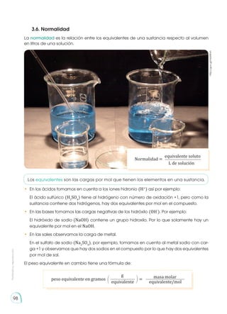 Prohibida
su
reproducción
98
La normalidad es la relación entre los equivalentes de una sustancia respecto al volumen
en litros de una solución.
Los equivalentes son las cargas por mol que tienen los elementos en una sustancia.
•	 En los ácidos tomamos en cuenta a los iones hidronio (H+
) así por ejemplo:
	 El ácido sulfúrico (H2
SO4
) tiene al hidrógeno con número de oxidación +1, pero como la
sustancia contiene dos hidrógenos, hay dos equivalentes por mol en el compuesto.
•	 En las bases tomamos las cargas negativas de los hidróxilo (OH-
). Por ejemplo:
	 El hidróxido de sodio (NaOH) contiene un grupo hidroxilo. Por lo que solamente hay un
equivalente por mol en el NaOH.
•	 En las sales observamos la carga de metal.
	 En el sulfato de sodio (Na2
SO4
), por ejemplo, tomamos en cuenta al metal sodio con car-
ga +1 y observamos que hay dos sodios en el compuesto por lo que hay dos equivalentes
por mol de sal.
El peso equivalente en cambio tiene una fórmula de:
3.6. Normalidad
http://goo.gl/rdaNhm
Normalidad =
equivalente soluto
L de solución
peso equivalente en gramos =
g
equivalente equivalente/mol
masa molar
 