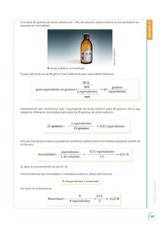 Prohibida
su
reproducción
99
http://goo.gl/EjZOLb
peso equivalente en gramos= =
g
mol gramos
mol
98
2 equivalentes equivalentes
49
Si se tiene 25 gramos de ácido sulfúrico en 1 litro de solución. Determinemos la concentración ex-
presada en normalidad.
El peso del ácido es de 98 g/mol. Para obtener el peso equivalente tenemos:
Interpretando esto, tendríamos que 1 equivalente de ácido sulfúrico pesa 49 gramos. Por lo que
debemos obtener la normalidad pero para los 25 gramos de ácido sulfúrico.
Una vez que tenemos estos equivalentes, podremos determinar la normalidad requerida a partir de
la fórmula:
Es decir, la concentración es de 0,51 N.
Para transformar de normalidad a molaridad podemos utilizar esta fórmula.
N=#equivalentes × molaridad
Por tanto, la molaridad es:
Ejemplo
17
25 gramos × = 0,51 equivalentes
1 equivalentes
49 gramos
Molaridad= = =
N 0,51
0,25 M
# equivalentes 2
normalidad= = 0,51 N
=
0,51 equivalentes
1 L
equivalentes
L de solución
	 Ácido sulfúrico concentrado
 