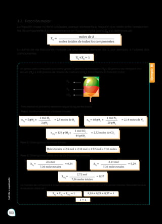 Prohibida
su
reproducción
100
XA
= moles de A
moles totales de todos los componentes
Un globo está compuesto por varios gases: 5 gramos de hidrógeno (H2
), 60 gramos de nitrógeno mo-
lecular (N2
) y 120 gramos de dióxido de carbono (CO2
). Encontremos la fracción molar:
Para resolver el problema debemos seguir los siguientes pasos:
Paso1: Transformemos las unidades a moles.
Paso 2: Obtengamos las moles totales.
Paso 3: Obtengamos cada una de las fracciones molares.
La manera de comprobar si el ejercicio está bien resuelto es sumando las fracciones molares. Recordemos que
el resultado debe ser 1.
La fracción molar no tiene unidades, porque representa la relación que existe entre componen-
tes. Al componente A lo representamos en fracción molar como XA
y lo definimos así:
La suma de las fracciones molares de una mezcla siempre da 1, por ejemplo, si hubiera dos
componentes.
Ejemplo
18
3.7.	 Fracción molar
XA
+XB
= 1
nH2
= 5 g H2
× = 2,5 moles de H2
1 mol H2
2 g H2
nN2
= 60 g N2
× = 2,14 moles de N2
1 mol N2
28 g N2
XH2
= = 0,34
2,5 mol
7,36 moles totales
XN2
= = 0,29
2,14 mol
7,36 moles totales
XCO2
= = 0,37
2,72 mol
7,36 moles totales
nCO2
= 120 g CO2
x = 2,72 moles de CO2
1 mol CO2
44 g CO2
Moles totales = 2,5 mol + 2,14 mol + 2,72 mol = 7,36 moles
XH2
+ XN2
+ XCO2
= 1 0,34 + 0,29 + 0,37 = 1
1 = 1
H2
N2
CO2
 