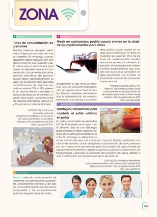 Prohibida
su
reproducción
107
Tipos de concentración en
perfumes
Medir en cucharadas podría causar errores en la dosis
de los medicamentos para niños
Estrategias alimentarias para
combatir el estrés calórico
en pollos
NOTICIA SOCIEDAD
SENTIDO CRÍTICO
SI YO FUERA...
Muchas personas emplean perfu-
mes o fragancias para dar una me-
jor impresión. Sin embargo, cuando
adquieren algún producto con olor
desconocen por qué un splash cues-
ta menos que un extracto real, pues
bueno, la respuesta está en la con-
centración. La concentración de las
esencias aromáticas del producto
puede alterar significativamente su
valor. Así, el perfume tiene elevadas
concentraciones de esencias aro-
máticas, entre el 15% y 18%, presen-
ta un aroma intenso y duradero a
precios elevados; por el contrario, un
splash tiene bajas concentraciones
de especies aromáticas, entre el 1%
y 3%, por eso su costo es más bajo.
(2013/01/07). El difícil arte
de regalar perfumes
(adaptación). Marketing y comunica-
ción sector perfumería y cosmética.
Extraído el 20 de septiembre de 2015
https://goo.gl/XLCmXL.
Anualmente 10 000 niños se intoxi-
can por una incorrecta administra-
ción en la dosis de los medicamen-
tos. Estudios recientes demuestran
que la administración de medica-
mentos en cucharadas o cuchara-
En pollos, el suministro de electrolitos
(Cl, Na, K) se realiza en el agua o en
el alimento. Esta es una estrategia
para enfrentar el estrés calórico y re-
ducir las muertes provocadas por el
calor. Sin embargo, su eficiencia va-
ría en función del sexo y la condición corporal. Estudios realizados con
cloruro de amonio, cloruro de potasio y bicarbonato de sodio provoca-
ron una mejora en el aumento de peso. El suministro de sales a través del
agua limita el incremento del pH sanguíneo cuando se incrementan las
temperaturas y provoca un aumento del consumo de agua, debido a
una modificación en la presión osmótica del plasma.
(2015/08/20). Estrategias alimentarias
para combatir el estrés calórico en pollos (adaptación).
El sitio avícola. Extraído el 20 de septiembre de 2015
http://goo.gl/S6LVv5.
Médico aplicaría medicamentos de
diferentes concentraciones a pacien-
tes, dependiendo del tipo y del gra-
do de la enfermedad. Al entender los
compuestos y las concentraciones
químicas seguiría salvando vidas.
ditas podría causar errores en las
dosis de los fármacos. Por tanto, la
medición en volumen (mL) de las
dosis de medicamentos líquidos
reduce los errores e incrementa la
precisión en las mediciones. Existen
muchos medicamentos que pue-
den ser tóxicos si se suministran en
dosis incorrectas; por lo tanto, es
importante conocer las concentra-
ciones exactas.
Thompson, Dennis. (2014/07/1).
Medir en cucharadas podría causar
muchos errores en las dosis de los me-
dicamentos para niños. Univisión Salud.
Extraído el 20 de septiembre de 2015
http://goo.gl/oyJdEI.
http://goo.gl/yDTxnh
http://goo.gl/l5AW46
http://goo.gl/7Fp12m
http://goo.gl/ibca4n
ZONA
 