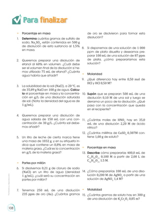 Prohibida
su
reproducción
108
• 	 Porcentaje en masa
1.	 Determina cuántos gramos de sulfato de
sodio, Na2
SO4
, están contenidos en 500 g
de disolución de esta sustancia al 1,5%
en masa.
2.	 Queremos preparar una disolución de
etanol al 60% en volumen. ¿Cuál debe
ser el volumen final de la disolución si he-
mos utilizado 75 mL de etanol? ¿Cuánta
agua habría que añadir?
3.	 La solubilidad de la sal (NaCl), a 20 °C, es
de 35,89 g NaCl en 100 g de agua. Calcu-
la el porcentaje en masa y la concentra-
ción en g/L de una disolución saturada
de sal. (Nota: la densidad del agua es de
1 g/mL).
4.	 Queremos preparar una disolución de
agua salada de 150 mL con una con-
centración de 30 g/L. ¿Cuánta sal debe-
mos añadir?
5.	 Un litro de leche de cierta marca tiene
una masa de 1032 g, y en su etiqueta in-
dica que contiene un 0,8% en masa de
materia grasa. ¿Cuál es la concentración
en g/L de la materia grasa?
• 	 Partes por millón
6.	 Si disolvemos 0,21 g de cloruro de sodio
(NaCl) en un litro de agua (densidad
1 g/mL), ¿cuál será su concentración en
partes por millón?
7.	Tenemos 250 mL de una disolución
235 ppm de oro (Au). ¿Cuántos gramos
de oro se disolvieron para formar esta
disolución?
8.	 Si disponemos de una solución de 1 000
ppm de plata disuelta y deseamos pre-
parar 100 mL de una solución de 87 ppm
de plata, ¿cómo prepararíamos esta
solución?
• 	 Molaridad
9.	 ¿Qué diferencia hay entre 0,50 mol de
HCl y HCl 0,50 M?
10.	 Supón que se preparan 500 mL de una
disolución 0,10 M de una sal y luego se
derrama un poco de la disolución. ¿Qué
pasa con la concentración que queda
en el recipiente?
11.	¿Cuántas moles de HNO3
hay en 35,0
mL de una disolución 2,20 M de ácido
nítrico?
12.	 ¿Cuántos mililitros de CuSO4
0,387M con-
tiene 1,00 g de soluto?
• 	 Porcentaje en masa
13.	 Describe cómo prepararías 400,0 mL de
C12
H22
O11
0,100 M a partir de 2,00 L de
C12
H22
O11
1.5 M.
14.	 ¿Cómo prepararías 100 mL de una diso-
lución 0,200 M de AgNO3
a partir de una
solución de AgNO3
1,4 M?
• 	 Molalidad
15.	 ¿Cuántos gramos de soluto hay en 300 g
de una disolución de K2
Cr2
O7
0,85 m?
Para finalizar
 