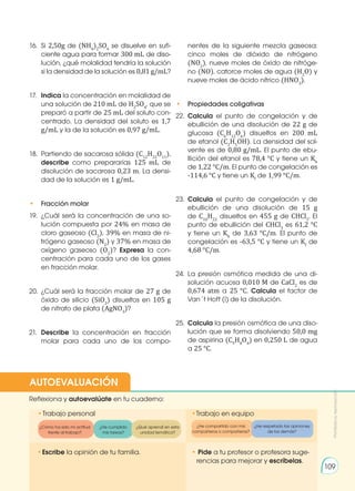 16.	Si 2,50g de (NH4
)2
SO4
se disuelve en sufi-
ciente agua para formar 300 mL de diso-
lución, ¿qué molalidad tendría la solución
si la densidad de la solución es 0,81 g/mL?
17.	 Indica la concentración en molalidad de
una solución de 210 mL de H2
SO4
, que se
preparó a partir de 25 mL del soluto con-
centrado. La densidad del soluto es 1,7
g/mL y la de la solución es 0,97 g/mL.
18.	 Partiendo de sacarosa sólida (C12
H22
O11
),
describe como prepararías 125 mL de
disolución de sacarosa 0,23 m. La densi-
dad de la solución es 1 g/mL.
• 	 Fracción molar
19.	¿Cuál será la concentración de una so-
lución compuesta por 24% en masa de
cloro gaseoso (Cl2
), 39% en masa de ni-
trógeno gaseoso (N2
) y 37% en masa de
oxígeno gaseoso (O2
)? Expresa la con-
centración para cada uno de los gases
en fracción molar.
20.	¿Cuál será la fracción molar de 27 g de
óxido de silicio (SiO2
) disueltos en 105 g
de nitrato de plata (AgNO3
)?
21.	 Describe la concentración en fracción
molar para cada uno de los compo-
nentes de la siguiente mezcla gaseosa:
cinco moles de dióxido de nitrógeno
(NO2
), nueve moles de óxido de nitróge-
no (NO), catorce moles de agua (H2
O) y
nueve moles de ácido nítrico (HNO3
).
• 	 Propiedades coligativas
22.	 Calcula el punto de congelación y de
ebullición de una disolución de 22 g de
glucosa (C6
H12
O6
) disueltos en 200 mL
de etanol (C2
H5
OH). La densidad del sol-
vente es de 0,80 g/mL. El punto de ebu-
llición del etanol es 78,4 °C y tiene un Kb
de 1,22 °C/m. El punto de congelación es
-114,6 °C y tiene un Kf
de 1,99 °C/m.
23.	 Calcula el punto de congelación y de
ebullición de una disolución de 15 g
de C10
H22
disueltos en 455 g de CHCl3
. El
punto de ebullición del CHCl3
es 61,2 °C
y tiene un Kb
de 3,63 °C/m. El punto de
congelación es -63,5 °C y tiene un Kf
de
4,68 °C/m.
24.	La presión osmótica medida de una di-
solución acuosa 0,010 M de CaCl2
es de
0,674 atm a 25 °C. Calcula el factor de
Van´t Hoff (i) de la disolución.
25.	 Calcula la presión osmótica de una diso-
lución que se forma disolviendo 50,0 mg
de aspirina (C9
H8
O4
) en 0,250 L de agua
a 25 °C.
•	
Escribe la opinión de tu familia. • Pide a tu profesor o profesora suge-
rencias para mejorar y escríbelas.
•	
Trabajo personal
Reflexiona y autoevalúate en tu cuaderno:
•Trabajo en equipo
¿Cómo ha sido mi actitud
frente al trabajo?
¿He cumplido
mis tareas?
¿He respetado las opiniones
de los demás?
¿Qué aprendí en esta
unidad temática?
AUTOEVALUACIÓN
Prohibida
su
reproducción
109
¿He compartido con mis
compañeros o compañeras?
 
