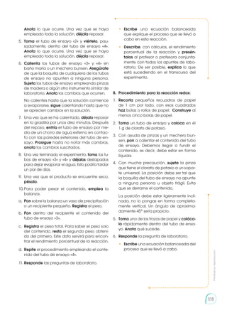 Prohibida
su
reproducción
Prohibida
su
reproducción
Anota lo que ocurre. Una vez que se haya
empleado toda la solución, déjala reposar.
5.	 Toma el tubo de ensayo «2» y viértelo, pau-
sadamente, dentro del tubo de ensayo «4».
Anota lo que ocurre. Una vez que se haya
empleado toda la solución, déjala reposar.
6.	 Calienta los tubos de ensayo «3» y «4» en
baño maría o un mechero bunsen. Asegúrate
de que la boquilla de cualquiera de los tubos
de ensayo no apunten a ninguna persona.
Sujeta los tubos de ensayo empleando pinzas
de madera o algún otro instrumento similar de
laboratorio. Anota los cambios que ocurren.
	 No calientes hasta que la solución comience
a evaporarse, sigue calentando hasta que no
se aprecien cambios en la solución.
7.	 Una vez que se ha calentado, déjalo reposar
en la gradilla por unos diez minutos. Después
del reposo, enfría el tubo de ensayo por me-
dio de un chorro de agua externo en contac-
to con las paredes exteriores del tubo de en-
sayo. Prosigue hasta no notar más cambios,
anota los cambios suscitados.
8.	 Una vez terminado el experimento, toma los tu-
bos de ensayo «3» y «4» y déjalos destapados
para dejar evaporar el agua. Esto podría tardar
un par de días.
9.	 Una vez que el producto se encuentre seco,
pésalo.
10.	
Para poder pesar el contenido, emplea la
balanza.
a.	 Pon sobre la balanza un vaso de precipitación
o un recipiente pequeño. Registra el peso.
b.	 Pon dentro del recipiente el contenido del
tubo de ensayo «3».
c.	 Registra el peso total. Para saber el peso solo
del contenido, resta el segundo peso obteni-
do del primero. Este dato servirá para encon-
trar el rendimiento porcentual de la reacción.
d.	 Repite el procedimiento empleando el conte-
nido del tubo de ensayo «4».
11.	Responde las preguntas de laboratorio.
•	 Escribe una ecuación balanceada
que explique el proceso que se llevó a
cabo en esta reacción.
•	 Describe, con cálculos, el rendimiento
porcentual de la reacción y presén-
talos al profesor o profesora conjunta-
mente con todos los apuntes de labo-
ratorio. De ser posible, explica lo que
está sucediendo en el transcurso del
experimento.
B. 	Procedimiento para la reacción redox:
1.	 Recorta pequeños recuadros de papel
de 1 cm por lado, con esos cuadrados
haz bolas o rollos de papel. Construye al
menos cinco bolas de papel.
2.	 Toma un tubo de ensayo y coloca en él
1 g de clorato de potasio.
3.	 Con ayuda de pinzas y un mechero bun-
sen, pon a calentar el contenido del tubo
de ensayo. Debemos llegar a fundir el
contenido, es decir, debe estar en forma
líquida.
4.	 Con mucha precaución, sujeta la pinza
que tiene el clorato de potasio a un sopor-
te universal. La posición debe ser tal que
la boquilla del tubo de ensayo no apunte
a ninguna persona u objeto frágil. Evita
que se derrame el contenido.
	 La posición debe estar ligeramente incli-
nada, no lo pongas en forma completa-
mente vertical. Un ángulo de aproxima-
damente 45° sería propicio.
5.	 Toma uno de los trozos de papel y colóca-
lo rápidamente dentro del tubo de ensa-
yo. Anota qué sucede.
6.	 Responde la pregunta de laboratorio.
•	 Escribe una ecuación balanceada del
proceso que se llevó a cabo.
111
 