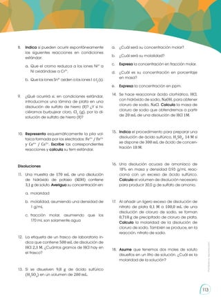 Prohibida
su
reproducción
113
8.	 Indica si pueden ocurrir espontáneamente
las siguientes reacciones en condiciones
estándar:
a.	Que el cromo reduzca a los iones Ni2+
a
Ni oxidándose a Cr3+
.
b.	 Que los iones Sn4+
oxiden a los iones I-
a I2
(s).
9.	 ¿Qué ocurrirá si, en condiciones estándar,
introducimos una lámina de plata en una
disolución de sulfato de hierro (II)? ¿Y si hi-
ciéramos burbujear cloro, Cl2
(g), por la di-
solución de sulfato de hierro (II)?
10.	 Representa esquemáticamente la pila vol-
taica formada por los electrodos: Fe3+
/ Fe2+
y Ce4+
/ Ce3+
. Escribe las correspondientes
reacciones y calcula su fem estándar.
Disoluciones
11.	 Una muestra de 170 mL de una disolución
de hidróxido de potasio (KOH) contiene
3,1 g de soluto. Averigua su concentración en:
a.	molaridad
b.	 molalidad, asumiendo una densidad de
1 g/mL
c.	
fracción molar, asumiendo que los
170 mL son solamente agua
12.	 La etiqueta de un frasco de laboratorio in-
dica que contiene 500 mL de disolución de
HCl 2,3 M. ¿Cuántos gramos de HCl hay en
el frasco?
13.	Si se disuelven 9,8 g de ácido sulfúrico
(H2
SO4
) en un volumen de 200 mL.
a.	 ¿Cuál será su concentración molar?
b.	 ¿Cuál será su molalidad?
c.	 Expresa la concentración en fracción molar.
d.	 ¿Cuál es su concentración en porcentaje
en masa?
e.	 Expresa la concentración en ppm.
14.	 Se hace reaccionar ácido clorhídrico, HCl,
con hidróxido de sodio, NaOH, para obtener
cloruro de sodio, NaCl. Calcula la masa de
cloruro de sodio que obtendremos a partir
de 20 mL de una disolución de HCl 1M.
15.	 Indica el procedimiento para preparar una
disolución de ácido sulfúrico, H2
S04
, 14 M si
se dispone de 300 mL de ácido de concen-
tración 18 M.
16.	 Una disolución acuosa de amoníaco de
18% en masa y densidad 0,93 g/mL reac-
ciona con un exceso de ácido sulfúrico.
Calcula el volumen de disolución necesario
para producir 30,0 g de sulfato de amonio.
17.	 Al añadir un ligero exceso de disolución de
nitrato de plata 0,1 M a 100,0 mL de una
disolución de cloruro de sodio, se forman
0,718 g de precipitado de cloruro de plata.
Calcula la molaridad de la disolución de
cloruro de sodio. También se produce, en la
reacción, nitrato de sodio.
18.	 Asume que tenemos dos moles de soluto
disueltos en un litro de solución. ¿Cuál es la
molaridad de la solución?
 