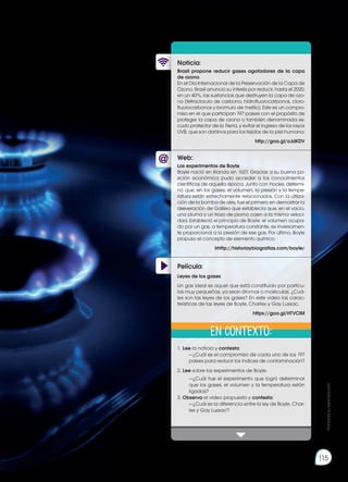 Prohibida
su
reproducción
115
Web:
Noticia:
Película:
Brasil propone reducir gases agotadores de la capa
de ozono
En el Día Internacional de la Preservación de la Capa de
Ozono, Brasil anunció su interés por reducir, hasta el 2020,
en un 40%, las sustancias que destruyen la capa de ozo-
no (tetracloruro de carbono, hidrofluorocarbonos, cloro-
fluorocarbonos y bromuro de metilo). Este es un compro-
miso en el que participan 197 países con el propósito de
proteger la capa de ozono o también denominada es-
cudo protector de la Tierra, y evitar el ingreso de los rayos
UVB, que son dañinos para los tejidos de la piel humana.
http://goo.gl/oJdKDV
1.	Lee la noticia y contesta:
		 —¿Cuál es el compromiso de cada uno de los 197
países para reducir los índices de contaminación?
2.	Lee sobre los experimentos de Boyle.
		 —¿Cuál fue el experimento que logró determinar
que los gases, el volumen y la temperatura están
ligadas?
3.	Observa el video propuesto y contesta:
		 —¿Cuál es la diferencia entre la ley de Boyle, Char-
les y Gay Lussac?
Los experimentos de Boyle
Boyle nació en Irlanda en 1627. Gracias a su buena po-
sición económica pudo acceder a los conocimientos
científicos de aquella época. Junto con Hooke, determi-
nó que, en los gases, el volumen, la presión y la tempe-
ratura están estrechamente relacionados. Con la utiliza-
ción de la bomba de aire, fue el primero en demostrar la
aseveración de Galileo que establecía que, en el vacío,
una pluma y un trozo de plomo caen a la misma veloci-
dad. Estableció el principio de Boyle: el volumen ocupa-
do por un gas, a temperatura constante, es inversamen-
te proporcional a la presión de ese gas. Por último, Boyle
propuso el concepto de elemento químico.
Irhttp://historiaybiografias.com/boyle/
Leyes de los gases
Un gas ideal es aquel que está constituido por partícu-
las muy pequeñas, ya sean átomos o moléculas. ¿Cuá-
les son las leyes de los gases? En este video las carac-
terísticas de las leyes de Boyle, Charles y Gay Lussac.
https://goo.gl/HTVClM
En contexto: Prohibida
su
reproducción
115
 