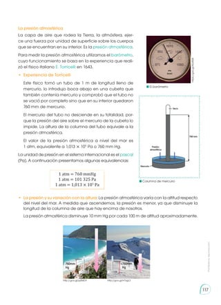 Prohibida
su
reproducción
117
La presión atmosférica
La capa de aire que rodea la Tierra, la atmósfera, ejer-
ce una fuerza por unidad de superficie sobre los cuerpos
que se encuentran en su interior. Es la presión atmosférica.
Para medir la presión atmosférica utilizamos el barómetro,
cuyo funcionamiento se basa en la experiencia que reali-
zó el físico italiano E. Torricelli en 1643.
•	 Experiencia de Torricelli
	 Este físico tomó un tubo de 1 m de longitud lleno de
mercurio, lo introdujo boca abajo en una cubeta que
también contenía mercurio y comprobó que el tubo no
se vació por completo sino que en su interior quedaron
760 mm de mercurio.
	 El mercurio del tubo no desciende en su totalidad, por-
que la presión del aire sobre el mercurio de la cubeta lo
impide. La altura de la columna del tubo equivale a la
presión atmosférica.
	 El valor de la presión atmosférica a nivel del mar es
1 atm, equivalente a 1,013 × 105
Pa o 760 mm Hg.
La unidad de presión en el sistema internacional es el pascal
(Pa). A continuación presentamos algunas equivalencias:
•	 La presión y su variación con la altura: La presión atmosférica varía con la altitud respecto
del nivel del mar. A medida que ascendemos, la presión es menor, ya que disminuye la
longitud de la columna de aire que hay encima de nosotros.
	 La presión atmosférica disminuye 10 mm Hg por cada 100 m de altitud aproximadamente.
1 atm = 760 mmHg
1 atm = 101 325 Pa
1 atm = 1,013 × 105
Pa
P1
http://goo.gl/H7zgL3
http://goo.gl/pj5MDY
P2
760mm
Hg
<760mm
Hg
https://goo.gl/MJrR08
El barómetro
Columna de mercurio
 