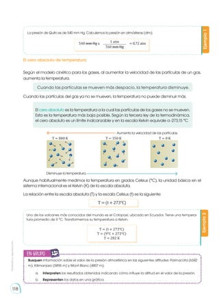 Prohibida
su
reproducción
118
La presión de Quito es de 540 mm Hg. Calculemos la presión en atmósferas (atm).
Uno de los volcanes más conocidos del mundo es el Cotopaxi, ubicado en Ecuador. Tiene una tempera-
tura promedio de 9 °C. Transformemos su temperatura a Kelvin.
Ejemplo
1
Ejemplo
2
540 mm Hg x = 0,72 atm
1 atm
760 mm Hg
El cero absoluto de temperatura
Según el modelo cinético para los gases, al aumentar la velocidad de las partículas de un gas,
aumenta la temperatura.
Cuando las partículas del gas ya no se mueven, la temperatura no puede disminuir más.
El cero absoluto es la temperatura a la cual las partículas de los gases no se mueven.
Esta es la temperatura más baja posible. Según la tercera ley de la termodinámica,
el cero absoluto es un límite inalcanzable y en la escala Kelvin equivale a -273,15 °C
Aunque habitualmente medimos la temperatura en grados Celsius (°C), la unidad básica en el
sistema internacional es el Kelvin (K) de la escala absoluta.
La relación entre la escala absoluta (T) y la escala Celsius (t) es la siguiente:
T = (t + 273°C)
Busquen información sobre el valor de la presión atmosférica en las siguientes altitudes: Parinacota (6342
m), Kilimanjaro (5896 m) y Mont Blanc (4807 m).
a.	 Interpreten los resultados obtenidos indicando cómo influye la altitud en el valor de la presión.
b.	 Representen los datos en una gráfica.
T = (t + 273°C)
T = (9°C + 273°C)
T = 282 K
Aumenta la velocidad de las partículas.
Disminuye la temperatura.
T = 800 K T = 350 K T = 0 K
Cuando las partículas se mueven más despacio, la temperatura disminuye.
en grupo
E
N
G
R
UPO
Y
T
A
M
B
IÉN
T
I
C
S
R
E
C
O
R
T
A
BLES
C
A
L
C
U
L
A
DORA
 