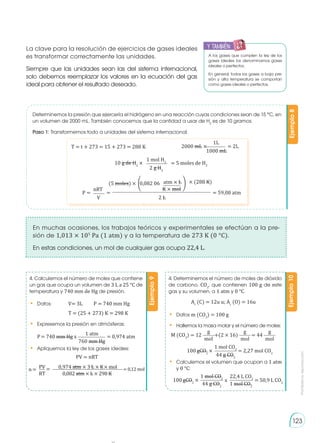Prohibida
su
reproducción
123
PV = nRT
y también:
E
N
G
R
UPO
Y
T
A
M
B
IÉN
T
I
C
S
R
E
C
O
R
T
A
BLES
C
A
L
C
U
L
A
DORA
A los gases que cumplen la ley de los
gases ideales los denominamos gases
ideales o perfectos.
En general, todos los gases a baja pre-
sión y alta temperatura se comportan
como gases ideales o perfectos.
La clave para la resolución de ejercicios de gases ideales
es transformar correctamente las unidades.
Siempre que las unidades sean las del sistema internacional,
solo debemos reemplazar los valores en la ecuación del gas
ideal para obtener el resultado deseado.
Determinemos la presión que ejercería el hidrógeno en una reacción cuyas condiciones sean de 15 °C, en
un volumen de 2000 mL. También conocemos que la cantidad a usar de H2
es de 10 gramos.
Paso 1: Transformemos todo a unidades del sistema internacional.
Ejemplo
8
T = t + 273 = 15 + 273 = 288 K 2000 mL × = 2L
1000 mL
1L
10 g de H2
× = 5 moles de H2
2 g H2
1 mol H2
atm × L
K × mol
P = = 59,08 atm
=
V 2 L
nRT
(5 moles) × 0,082 06
� � × (288 K)
En muchas ocasiones, los trabajos teóricos y experimentales se efectúan a la pre-
sión de 1,013 × 105
Pa (1 atm) y a la temperatura de 273 K (0 °C).
En estas condiciones, un mol de cualquier gas ocupa 22,4 L.
Ejemplo
9
Ejemplo
10
4. Calculemos el número de moles que contiene
un gas que ocupa un volumen de 3 L a 25 °C de
temperatura y 740 mm de Hg de presión.
•	 Datos:	 V= 3L	 P = 740 mm Hg
			 T = (25 + 273) K = 298 K
•	 Expresemos la presión en atmósferas:
4. Determinemos el número de moles de dióxido
de carbono, CO2
, que contienen 100 g de este
gas y su volumen, a 1 atm y 0 °C.
•	 Datos m (CO2
) = 100 g
•	 Hallemos la masa molar y el número de moles:
•	 Calculemos el volumen que ocupan a 1 atm
y 0 °C:
Ar
(C) = 12u u; Ar
(O) = 16u
•	 Apliquemos la ley de los gases ideales:
P= 740 mm Hg x = 0,974 atm
1 atm
760 mm Hg
n= = = 0,12 mol
PV 0,974 atm × 3 L × K× mol
0,082 atm × L × 298 K
RT
M (CO2
) = 12
g
mol
+(2 × 16)
g
mol
= 44
g
mol
1 mol CO2
44 g CO2
100 gCO2
× = 2,27 mol CO2
1 mol CO2
22,4 L CO2
44 g CO2
1 mol CO2
100 gCO2
× x = 50,9 L CO2
 