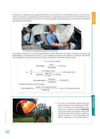 Prohibida
su
reproducción
124
El nitrógeno molecular es usado principalmente en este dispositivo de inflado. Si ejerce una presión de
560 mmHg a una temperatura de 25 °C, ¿qué cantidad en gramos de nitrógeno es utilizado asumiendo
2 L de nitrógeno en estas condiciones? y ¿qué cantidad de moléculas de N2
se usan?
El airbag es un dispositivo de seguridad que tienen incorporado los automóviles para, en caso de acci-
dente, el conductor y pasajeros no sufran lesiones. Es un ejemplo de química en la vida cotidiana, funcio-
na a base de una reacción química. En un tiempo de 0,03 segundos produce una enorme cantidad de
gas de modo instantáneo.
Ejemplo
11
T = 25 + 273 = 298 K
560 mmHg × = 0,74 atm
760 mmHg
1 atm
0,06 moles de N2
× =1,68 g de N2
1 mol de N2
28 g de N2
0,06 moles de N2
× =3,61 × 1022
moléculas de N2
1 mol de N2
6,022 × 1023
moléculas de N2
Cantidad de moléculas de N2
usadas:
n = = = 0,06 moles de N2
RT
(0,74 atm) × (2 L)
PV
� �
0,08206 × (298 K)
atm × L
K × mol
http://goo.gl/ED44Se
http://goo.gl/SP5ca0
Actividades
5.	 Una de las principales aplicaciones de
gases químicos son los globos aerostáti-
cos. En su interior hay aire caliente y eso
hace que el globo se eleve. Determina
cuál es la presión que ejerce el aire del
ambiente sobre estos globos si sabemos
que se elevan a una temperatura de
100 °C, asumiendo 1 mol de aire y 22,41 L.
	 Pruebas de seguridad del sistema de airbags
 
