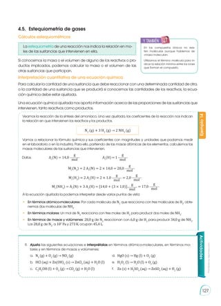 Prohibida
su
reproducción
127
Si conocemos la masa o el volumen de alguno de los reactivos o pro-
ductos implicados, podemos calcular la masa o el volumen de las
otras sustancias que participan.
Para calcular la cantidad de una sustancia que debe reaccionar con una determinada cantidad de otra,
o la cantidad de una sustancia que se producirá si conocemos las cantidades de los reactivos, la ecua-
ción química debe estar ajustada.
Una ecuación química ajustada nos aporta información acerca de las proporciones de las sustancias que
intervienen, tanto reactivos como productos.
Ejemplo
14
Veamos la reacción de la síntesis del amoníaco. Una vez ajustada, los coeficientes de la reacción nos indican
la relación en que intervienen los reactivos y los productos.
Vamos a relacionar la fórmula química y sus coeficientes con magnitudes y unidades que podamos medir
en el laboratorio o en la industria. Para ello, partiendo de las masas atómicas de los elementos, calculemos las
masas moleculares de las sustancias que intervienen.
A la ecuación ajustada la podemos interpretar desde varios puntos de vista:
•	 En términos atómico-moleculares: Por cada molécula de N2
que reacciona con tres moléculas de H2
, obte-
nemos dos moléculas de NH3
.
•	 En términos molares: Un mol de N2
reacciona con tres moles de H2
para producir dos moles de NH3
.
•	 En términos de masas y volúmenes: 28,0 g de N2
reaccionan con 6,0 g de H2
para producir 34,0 g de NH3
.
Los 28,0 g de N2
, a 105
Pa y 273 K, ocupan 45,4 L.
N2
(g) � 3 H2
(g) → 2 NH3
(g)
Datos:		 Ar
(N) = 14,0
g
mol
		 Ar
(H) = 1
g
mol
Mr
(N2
) = 2 Ar
(N) = 2 × 14,0 = 28,0
g
mol
Mr
(H2
) = 2 Ar
(H) = 2 × 1,0
g
mol
= 2,0
g
mol
Mr
(NH3
) = Ar
(N) + 3 Ar
(H) = [14,0 + (3 × 1,0)]
g
mol
= 17,0
g
mol
Actividades
9. 	 Ajusta las siguientes ecuaciones e interprétalas en términos atómico-moleculares, en términos mo-
lares y en términos de masas y volúmenes:
4.5.	 Estequiometría de gases
Cálculos estequiométricos
Interpretación cuantitativa de una ecuación química
y también
E
N
G
R
UPO
Y
T
A
M
B
IÉN
T
I
C
S
R
E
C
O
R
T
A
BLES
C
A
L
C
U
L
A
DORA
En los compuestos iónicos no exis-
ten moléculas aunque hablemos de
«masa molecular».
Utilizamos el término molécula para in-
dicar la relación mínima entre los iones
que forman el compuesto.
a. 	 N2
(g) + O2
(g) → NO2
(g)
b. 	 HCl (aq) + Zn(OH)2
(s) → ZnCl2
(aq) + H2
O (l)
c. 	 C2
H5
OH (l) + O2
(g) → CO2
(g) + H2
O (l)
d. 	 HgO (s) → Hg (l) + O2
(g)
e. 	 H2
O2
(l) → H2
O (l) + O2
(g)
f. 	 Zn (s) + H2
SO4
(aq) → ZnSO4
(aq) + H2
(g)
La estequiometría de una reacción nos indica la relación en mo-
les de las sustancias que intervienen en ella.
 