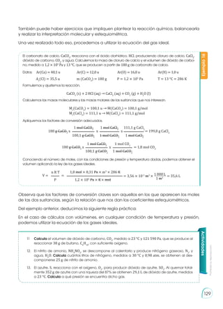 Prohibida
su
reproducción
129
También puede haber ejercicios que impliquen plantear la reacción química, balancearla
y realizar la interpretación molecular y estequiométrica.
Una vez realizado todo eso, procedemos a utilizar la ecuación del gas ideal.
Observa que los factores de conversión claves son aquellos en los que aparecen los moles
de las dos sustancias, según la relación que nos dan los coeficientes estequiométricos.
Del ejemplo anterior, deducimos la siguiente regla práctica:
En el caso de cálculos con volúmenes, en cualquier condición de temperatura y presión,
podemos utilizar la ecuación de los gases ideales.
El carbonato de calcio, CaCO3
, reacciona con el ácido clorhídrico, HCl, produciendo cloruro de calcio, CaCl2
,
dióxido de carbono, CO2
, y agua. Calculemos la masa de cloruro de calcio y el volumen de dióxido de carbo-
no, medido a 1,2 × 105
Pa y 13 °C, que se producen a partir de 180 g de carbonato de calcio.
Calculemos las masas moleculares y las masas molares de las sustancias que nos interesan.
Apliquemos los factores de conversión adecuados.
Conociendo el número de moles, con las condiciones de presión y temperatura dadas, podemos obtener el
volumen aplicando la ley de los gases ideales.
Formulemos y ajustemos la reacción.
CaCO3
(s) + 2 HCl (aq) → CaCl2
(aq) + CO2
(g) + H2
O (l)
Ejemplo
16
Datos:	 Ar(Ca) = 40,1 u		 Ar(C) = 12,0 u		 Ar(O) = 16,0 u		 Ar(H) = 1,0 u
Ar
(Cl) = 35,5 u		 m (CaCO3
) = 180 g	 P = 1,2 × 105
Pa		 T = 13 °C = 286 K
Mr
(CaCO3
) = 100,1 u → M(CaCO3
) = 100,1 g/mol
Mr
(CaCl2
) = 111,1 u → M(CaCl2
) = 111,1 g/mol
180 g CaCO3
x x x = 199,8 g CaCl2
1 mol CaCO3
1 mol CaCl2
111,1 g CaCl2
1 mol CaCl2
100,1 g CaCO3
1 mol CaCO3
180 g CaCO3
x = 1,8 mol CO2
1 mol CaCO3
1 mol CO2
100,1 g CaCO3
1 mol CaCO3
x
V = = = 3,56 × 10-2
m3
× 1 000 L
1 m3
= 35,6 L
n R T 1,8 mol × 8,31 Pa × m3
× 286 K
P 1,2 × 105
Pa × K× mol
Actividades
11	 Calcula el volumen de dióxido de carbono, CO2
, medido a 23 °C y 121 590 Pa, que se produce al
reaccionar 38 g de butano, C4
H10
, con suficiente oxígeno.
12.	 El nitrito de amonio, NH4
NO2
, se descompone al calentarlo y produce nitrógeno gaseoso, N2
, y
agua, H2
O. Calcula cuántos litros de nitrógeno, medidos a 30 °C y 0,98 atm, se obtienen al des-
componerse 25 g de nitrito de amonio.
13.	 El azufre, S, reacciona con el oxígeno, O2
, para producir dióxido de azufre, SO2
. Al quemar total-
mente 352 g de azufre con una riqueza del 87% se obtienen 29,1 L de dióxido de azufre, medidos
a 23 °C. Calcula a qué presión se encuentra dicho gas.
 
