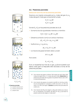 Prohibida
su
reproducción
130
4.6.	 Presiones parciales
Deducción de la ley de las presiones parciales
Tenemos una mezcla compuesta por nA
moles del gas A y nB
moles del gas B. Cada gas componente cumple:
Si en un recipiente hay más de un gas, ¿cuál es la presión que
ejerce cada gas? La respuesta está asociada a la ley de las
presiones parciales.
Donde PA
y PB
son las presiones parciales de A y B.
•	 Sumamos las dos igualdades miembro a miembro:
Por lo tanto:
•	 Extraemos el factor común en ambos miembros:
•	 Sustituimos nA
+ nB
por nT
:
•	 La mezcla de gases también debe cumplir:
PA
V = nA
RT
PB
V = nB
RT
PA
V + PB
V = nA
RT + nB
RT
(PA
+ PB
) V = (nA
+ nB
) RT
(PA
+ PB
) V = nT
RT
P V = nT
RT
PT
= PA
+ PB
	Presiones parciales:
	 PA
= presión parcial de A
	PB
= presión parcial de B
	PT
= presión total
PA
PB
PT =
PA
+ PB
http://goo.gl/jjSMlA
Actividades
14.	 Una mezcla de gases contiene 7,46 moles de neón (Ne), 0,80
moles de argón (Ar), y  5 moles de xenón (Xe). Determina las
presiones parciales de los gases si la presión total es de 2 atm
a cierta temperatura.
15.	 Una mezcla de gases a la presión de 600 mm de Hg contie-
ne en porcentaje en volumen un 55% de cloro, un 15% de
neón y un 30% de argón. Calcula las presiones parciales de
cada uno.
16.	 Una mezcla de 40 g de oxígeno y 60 g de metano se coloca
en un recipiente a la presión de 600 mm Hg. ¿Cuál será la
presión parcial del oxígeno molecular?
 