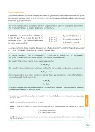 Prohibida
su
reproducción
131
Presiones parciales
Experimentalmente observamos que, debido a la gran capacidad de difusión de los gases,
cuando se mezclan, cada uno se comporta como si ocupase la totalidad del volumen del
recipiente que los contiene.
En una mezcla de gases, la presión parcial de un gas es la que ejercería si ocupase, aisladamen-
te, el volumen total de la mezcla a la misma temperatura.
El comportamiento de las mezclas de gases fue estudiado experimentalmente por Dalton, quien
enunció en 1801 la ley de Dalton de las presiones parciales:
PA
V = nA
RT
PB
V = nB
RT
PC
V = nC
RT
PA
= presión parcial de A
PB
= presión parcial de B
PC
= presión parcial de C
Ejemplo
17
Si tenemos una mezcla formada por nA
moles del gas A, nB
moles del gas B, nC
moles del gas C…, las presiones parciales
de cada gas cumplirán:
La presión total de una mezcla de gases es igual a la suma de las presiones parciales de todos
los gases que la componen, en las mismas condiciones de temperatura.
La presión total es la sumatoria de las presiones parciales:
PT
= PA
+ PB
+ …
La fracción molar es la relación molar que existe entre elementos o compuestos en un sistema:
XA
+ XB
+ …. = 1
Podemos asociar la proporción o la presión parcial de un gas conociendo solamente la fracción
molar y la presión total, a partir de:
PA
= PT
XA
PB
= PT
XB
Las presiones parciales se pueden obtener utilizando esta fórmula. Lo importante es tener en
cuenta cómo obtener la fracción molar.
Un recipiente a dos atmósferas, contiene 1,3 moles de H2
y 2,6 moles de O2
. Determinemos la presión parcial de cada
uno de los gases.
Paso 1:	 Obtener las fracciones molares de los gases.
Paso 2:	 A través de la presión total multiplicada por la fracción molar obtener las presiones parciales de los compo-
nentes.
PH2
= 2 atm x 0,33 = 0,66 atm
PO2
= 2 atm x 0,66 = 1,32 atm
Paso 3: Si queremos comprobar la respuesta, sumamos las presiones parciales y obtenemos la presión total, que en
este caso es de 2 atm.
 