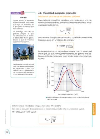 Prohibida
su
reproducción
132
4.7.	 Velocidad molecular promedio
Deducción de la ley de las presiones parciales
Para determinar qué tan rápida es una molécula a una de-
terminada temperatura, debemos utilizar la velocidad mole-
cular promedio (Urms).
Solo en este caso podemos utilizar la constante universal de
los gases, pero en unidades de energía.
La temperatura es un factor determinante para la velocidad
de un gas, ya que, a mayor temperatura, se genera más co-
lisiones entre las moléculas y, por ende, existe una mayor ve-
locidad.
	Efecto de la temperatura en la velocidad molecular prome-
dio de un gas
R = 8,314
J
K × mol
Urms
= �
3 RT
Mr
Urms
= �
3 RT
Mr
Determinemos la velocidad del nitrógeno molecular a 0 °C y a 100 °C.
Solo para la resolución de estos ejercicios, la masa molecular debe estar en unidades de kg/mol.
Mr = 28,02 g/mol = 0,028 kg/mol
Ejemplo
18
1200
0 oC
100 oC
1000
800
600
400
200
0
0 500 1000
Velocidad molecular (m/s)
Fracciónde
moléculas
con
la
velocidad
indicada
http://goo.gl/MrP2tu
y también:
E
N
G
R
UPO
Y
T
A
M
B
IÉN
T
I
C
S
R
E
C
O
R
T
A
BLES
C
A
L
C
U
L
A
DORA
Gas real
Un gas real no se expande
indefinidamente sino hasta
que llega un momento en
el que ya no puede ocupar
más volumen.
Sin embargo, uno de los
grandes peligros al que
nos atenemos es el mane-
jo adecuado de los gases,
debido a que al inhalarlos
podemos intoxicarnos.
Gente especializada en ma-
nejo de gases contaminan-
tes debe tratar a estos con
mucho cuidado por la salud
de las personas y por el cui-
dado del medioambiente..
http://goo.gl/yuX9x7
 