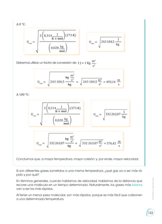 Prohibida
su
reproducción
133
Urms
= 243184,5
�
J
kg
Concluimos que, a mayor temperatura, mayor colisión; y, por ende, mayor velocidad.
Si son diferentes gases sometidos a una misma temperatura, ¿qué gas va a ser más rá-
pido y por qué?
En términos generales, cuando hablamos de velocidad, hablamos de la distancia que
recorre una molécula en un tiempo determinado. Naturalmente, los gases más livianos
van a ser los más rápidos.
Al tener un menor peso molecular, son más rápidos, porque es más fácil que colisionen
a una determinada temperatura.
1 J = 1 Kg .
m2
s2
Debemos utilizar un factor de conversión de:
Urms
= �
3 �
�
(273 K)
�
�
8,314
0,028
J
kg
K × mol
mol
Urms
= 332263,07
�
J
kg
Urms
= �
3 �
�
(373 K)
�
�
8,314
0,028
J
kg
K × mol
mol
Urms
= = 493,14
=
�
�
kg
243 184,5 243 184,5
m2
kg s2
s
s2
m2
m
Urms
= = 576,42
=
�
�
kg
332263,07 332 263,07
m2
kg s2
s
s2
m2
m
A 0 °C:
A 100 °C:
 