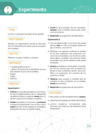 Prohibida
su
reproducción
137
Experimento
Tema:
¿Cómo comprobar las leyes de los gases?
INVESTIGAMOS:
Realizar un experimento donde se demues-
tren los diferentes principios que se cumplen
en los gases.
Objetivo:
Obtener un gas y medir su volumen.
Materiales:
•	 1 botella plástica de 2 L
•	 1 globo #9 (que el pico del globo se pue-
da adaptar al pico de la botella)
•	 papel
•	 toalla
•	 fósforos
Procesos:
Experimento 1
1.	 Coloca la boquilla del globo en la boqui-
lla de la botella plástica de 2 L. Asegúrate
de retirar la tapa y, además, revisa que no
existan fugas en la botella o el globo.
2.	 Sostén la botella con la mano y comienza
a presionar levemente. Con la otra mano,
sujeta la unión entre el globo y la botella y
asegúrate de que no existan fugas.
3.	 Anota lo que sucedió, de ser necesario,
aplasta más la botella para poder verifi-
car los cambios.
4.	 Responde las preguntas de laboratorio.
Experimento 2
5.	 Con el papel toalla o una hoja de papel
blanco haz un rollo, la longitud debe ser
de, al menos, unos 20 cm.
6.	Mientras una persona sostiene la botella
en el aire, sujetando (sin presionar) con
una mano la botella y con la otra la unión
entre globo y botella, otra persona debe
encender uno de los extremos del papel
enrollado.
7.	 Acerca el papel en combustión a la bote-
lla. Ten en cuenta que solo se desea ca-
lentar el aire contenido dentro de la bo-
tella y no quemarla. Ten cuidado de no
quemar a nadie.
8.	 Observa qué sucede a medida que se
calienta el aire contenido en la botella.
Anota los cambios.
9.	 Responde las preguntas de laboratorio.
CUESTIONES:
1. Para cada uno de los experimentos, explica:
a.	 ¿Qué ley de los gases se intenta demostrar?
b.	
¿Cómo podemos comprender este
principio con base en las observaciones
realizadas?
 