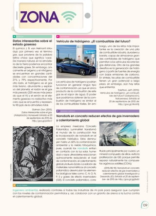 Prohibida
su
reproducción
139
ZONA
Datos interesantes sobre el
estado gaseoso
Vehículo de hidrógeno. ¿El combustible del futuro?
Nanobots en concreto reducen efectos de gas invernadero
y calentamiento global
NOTICIA SOCIEDAD
SENTIDO CRÍTICO
SI YO FUERA...
El químico J. B. van Helmont intro-
dujo por primera vez el término
gas, que proviene de la palabra
latina chaos que significa 'caos'.
De manera natural, en la atmósfe-
ra de la Tierra podemos encontrar
diecisiete gases. Sin embargo, úni-
camente el oxígeno y el nitrógeno
se encuentran en grandes canti-
dades con concentraciones del
21% y 79% respectivamente. Por
otro lado, el hidrógeno es el gas
más liviano, abundante y explosi-
vo del planeta; el radón es el gas
más pesado (220 veces más pesa-
do que el H) y el xenón es el ele-
mento gaseoso no radiactivo más
caro que se encuentra y represen-
ta 90 ppb de la atmósfera total.
Galman, Don. (2015).
Datos interesantes sobre el gas.
(Adaptación). Honeywell. Extraído el 20
de septiembre de 2015 de
http://goo.gl/plVkn7.
Los vehículos de hidrógeno podrían
funcionar sin generar ningún tipo
de contaminación, ya que el único
producto de la combustión de este
gas es el vapor de agua. El poder
que podríamos obtener de la com-
bustión de hidrógeno es similar al
de los combustibles fósiles. Sin em-
La empresa mexicana Concreto
Poliamídico LuminaKret transformó
el mundo de la construcción tras
la incorporación de nanobots en el
concreto hidráulico. Estos disminu-
yen hasta un 60% la contaminación
ambiental y la niebla fotoquímica,
pues, cuando los nanobots entran
en contacto con la luz solar, hume-
dad o rayos ultravioletas reaccionan
químicamente reduciendo el nivel
de contaminación, el calentamiento
global y la lluvia ácida. La adición de
materiales nanométricos al concreto
poliamídico desvinculan los elemen-
tos biológicos tales como: C, H, O, N,
P, S y gases de efecto invernadero
(GEI). El concreto poliamídico, cons-
tituido principalmente por cuarzo, un
mineral compuesto de sílice, evita la
proliferación de GEI, porque permite
separar naturalmente los compues-
tos orgánicos volátiles (COVs).
(2015/08/18). Nanobots en concreto
reducen efectos de gas invernadero y
calentamiento global. Investigación y
Desarrollo (ID). Extraído el 20 de septiem-
bre de 2015 de: http://goo.gl/gg3sdU.
Ingeniero ambiental, realizaría controles a todas las industrias de mi país para asegurar que cumplan
con los niveles de contaminación permitidos y, así, colaborar con un granito de arena a la lucha contra
el calentamiento global.
bargo, uno de los retos más impor-
tantes es la creación de una pila
de combustible robusta, duradera y
barata, capaz de almacenar gran-
des cantidades de hidrógeno que
permitan a los vehículos recorrer lar-
gas distancias. Otro de los grandes
desafíos es la generación de hidró-
geno a partir de fuentes de energía
con bajas emisiones de carbono.
En síntesis, las pilas de combustible
tienen un gran potencial a largo
plazo, sin embargo, aún hay retos
que enfrentar.
Toleffson, Jeff. (2010).
Vehículos de hidrógeno: ¿el combusti-
ble del futuro? (adaptación).
Naturenews. Extraído el
20 de septiembre de 2015 de:
http://goo.gl/WvXr9j.
https://goo.gl/vKRKBc
http://goo.gl/OrkohF
http://goo.gl/k9eyad
 