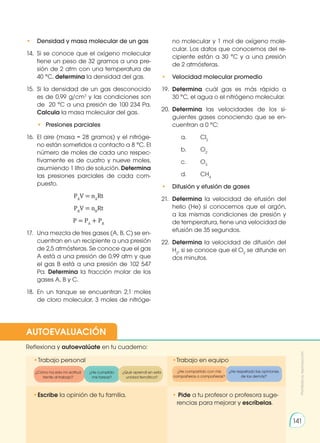 • 	 Densidad y masa molecular de un gas
14.	 Si se conoce que el oxígeno molecular
tiene un peso de 32 gramos a una pre-
sión de 2 atm con una temperatura de
40 °C, determina la densidad del gas.
15.	Si la densidad de un gas desconocido
es de 0,99 g/cm3
y las condiciones son
de 20 °C a una presión de 100 234 Pa.
Calcula la masa molecular del gas.
	 • 	Presiones parciales
16.	 El aire (masa = 28 gramos) y el nitróge-
no están sometidos a contacto a 8 °C. El
número de moles de cada uno respec-
tivamente es de cuatro y nueve moles,
asumiendo 1 litro de solución. Determina
las presiones parciales de cada com-
puesto.
PA
V = nA
Rt
PB
V = nB
Rt
P = PA
+ PB
17. 	 Una mezcla de tres gases (A, B, C) se en-
cuentran en un recipiente a una presión
de 2,5 atmósferas. Se conoce que el gas
A está a una presión de 0,99 atm y que
el gas B está a una presión de 102 547
Pa. Determina la fracción molar de los
gases A, B y C.
18. 	En un tanque se encuentran 2,1 moles
de cloro molecular, 3 moles de nitróge-
no molecular y 1 mol de oxígeno mole-
cular. Los datos que conocemos del re-
cipiente están a 30 °C y a una presión
de 2 atmósferas.
• 	 Velocidad molecular promedio
19.	 Determina cuál gas es más rápido a
30 °C, el agua o el nitrógeno molecular.
20. 	Determina las velocidades de los si-
guientes gases conociendo que se en-
cuentran a 0 °C:
		a.	 Cl2
		b.	 O2
		c.	 O3
		d.	 CH4
• 	 Difusión y efusión de gases
21.	 Determina la velocidad de efusión del
helio (He) si conocemos que el argón,
a las mismas condiciones de presión y
de temperatura, tiene una velocidad de
efusión de 35 segundos.
22.	 Determina la velocidad de difusión del
H2
, si se conoce que el O2
se difunde en
dos minutos.
•	
Escribe la opinión de tu familia. • Pide a tu profesor o profesora suge-
rencias para mejorar y escríbelas.
•	
Trabajo personal
Reflexiona y autoevalúate en tu cuaderno:
•Trabajo en equipo
¿Cómo ha sido mi actitud
frente al trabajo?
¿He cumplido
mis tareas?
¿He respetado las opiniones
de los demás?
¿Qué aprendí en esta
unidad temática?
AUTOEVALUACIÓN
Prohibida
su
reproducción
141
¿He compartido con mis
compañeros o compañeras?
 