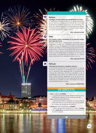 Prohibida
su
reproducción
143
Prohibida
su
reproducción
143
Web:
Noticia:
Película:
Investigan el robo masivo de catalizadores de autos
El catalizador permite controlar los gases generados
por un vehículo, a través de la filtración del humo que
es emanado durante el proceso de combustión. Por
tanto, los catalizadores son los responsables de reducir
la contaminación debido a una transformación quími-
ca a base del paladio, rodio y platino.
http://goo.gl/aowqct
1.	Lee la noticia y contesta:
		 —¿Cuál es la función de los catalizadores en la ac-
tualidad en relación con el medioambiente?
2.	Lee sobre la enzima del futuro.
		 —¿Qué características presenta la nicotina de las
hojas del tabaco y la nicotina que se encuentra
en el suelo de las plantas de tabaco?
3.	Observa el video propuesto y contesta:
		 —¿Qué experimento propone el video? Analiza
uno y especifica qué gases actúan y si la reacción
es lenta o rápida.
Una enzima podría convertirse en la próxima terapia
para dejar de fumar
Durante varios años, investigadores del Instituto de In-
vestigación Scripps han intentado crear una enzima
sintética capaz de degradar la nicotina. Sin embargo,
estudios recientes han encontrado que la enzima NicA2
producida por Pseudomonas putida está de forma na-
tural en el suelo de las plantaciones de tabaco. Para
la NicA2
se ha determinado la cinética de reacción, la
vida media y el potencial de toxicidad de los subpro-
ductos derivados del catabolismo de la nicotina.
http://goo.gl/ViwxWJ
Velocidad de reacción y equilibrio químico
La velocidad de reacción es la velocidad a la que se
consume un reactivo o la velocidad con la que se for-
ma un producto. Esta depende de la frecuencia del
choque de moléculas, del factor energético y de la
probabilidad que tienen las moléculas de colisionar
entre sí. Estos factores dependen a su vez de la con-
centración y temperatura. Pues a altas temperaturas las
moléculas se movilizan mucho más rápido con mayo-
res probabilidades de choque.
https://youtu.be/E9OjtvhtD4s
En contexto:
 