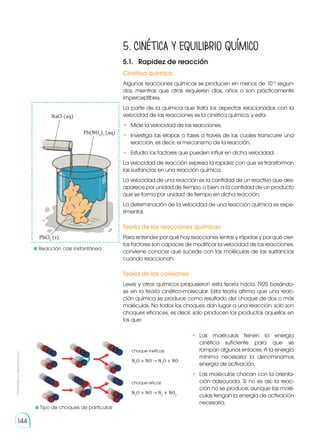 Prohibida
su
reproducción
144
NaCl (aq)
Pb(NO3
)2
(aq)
PbCl2
(s)
	Reacción casi instantánea
5. Cinética y equilibrio químico
5.1.	 Rapidez de reacción
Cinética química
Algunas reacciones químicas se producen en menos de 10−6
segun-
dos, mientras que otras requieren días, años o son prácticamente
imperceptibles.
La parte de la química que trata los aspectos relacionados con la
velocidad de las reacciones es la cinética química, y esta:
•	 Mide la velocidad de las reacciones.
•	 Investiga las etapas o fases a través de las cuales transcurre una
reacción, es decir, el mecanismo de la reacción.
•	 Estudia los factores que pueden influir en dicha velocidad.
La velocidad de reacción expresa la rapidez con que se transforman
las sustancias en una reacción química.
La velocidad de una reacción es la cantidad de un reactivo que des-
aparece por unidad de tiempo, o bien, a la cantidad de un producto
que se forma por unidad de tiempo en dicha reacción.
La determinación de la velocidad de una reacción química es expe-
rimental.
Teoría de las reacciones químicas
Para entender por qué hay reacciones lentas y rápidas y por qué cier-
tos factores son capaces de modificar la velocidad de las reacciones,
conviene conocer qué sucede con las moléculas de las sustancias
cuando reaccionan.
Teoría de las colisiones
Lewis y otros químicos propusieron esta teoría hacia 1920 basándo-
se en la teoría cinético-molecular. Esta teoría afirma que una reac-
ción química se produce como resultado del choque de dos o más
moléculas. No todos los choques dan lugar a una reacción; solo son
choques eficaces, es decir, solo producen los productos aquellos en
los que:
choque ineficaz
N2
O + NO → N2
O + NO
choque eficaz
N2
O + NO → N2
+ NO2
•	 Las moléculas tienen la energía
cinética suficiente para que se
rompan algunos enlaces. A la energía
mínima necesaria la denominamos
energía de activación.
•	 Las moléculas chocan con la orienta-
ción adecuada. Si no es así, la reac-
ción no se produce, aunque las molé-
culas tengan la energía de activación
necesaria.
	Tipo de choques de partículas
 