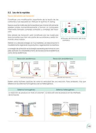 Prohibida
su
reproducción
145
Reacción exotérmica Reacción endotérmica
energía de
activación
complejo
activado
energía
desprendida
productos
desarrollo de la reacción
energía
reactivos
energía de
activación
complejo
activado
energía
absorbida
productos
desarrollo de la reacción
energía
reactivos
Sistema homogéneo Sistema heterogéneo
La reacción se produce en todo el volumen
de la mezcla.
La reacción solo se produce en las interfases.
MnO-
4
Mn2+
H2
O2
CaCo3
(s)
HCl (aq)
5.2. 	Ley de la rapidez
Constituye una modificación importante de la teoría de las
colisiones y fue expuesta en 1935 por el químico H. Eyring.
Supone que las moléculas de los reactivos que chocan eficazmente
quedan unidas momentáneamente y forman un compuesto
intermedio llamado complejo activado o complejo de transi-
ción.
Este estado de transición está constituido por las moléculas
reaccionantes que han roto parte de sus enlaces y están for-
mando otros nuevos.
Debido a su elevada energía, es muy inestable y se descompone in-
mediatamente originando los productos o regenerando los reactivos.
La energía de activación es la energía necesaria para formar el com-
plejo activado. Es característica tanto de las reacciones endotérmicas
como de las exotérmicas.
Existen varios factores capaces de variar la velocidad de una reacción. Para analizarlo, hay que
diferenciar los sistemas homogéneos de los heterogéneos.
Teoría del estado de transición
H H H
HCl
HCl
H2
Cl2
Cl Cl Cl
H H H
Cl Cl Cl
	Proceso de formación del ácido
clorhídrico
 