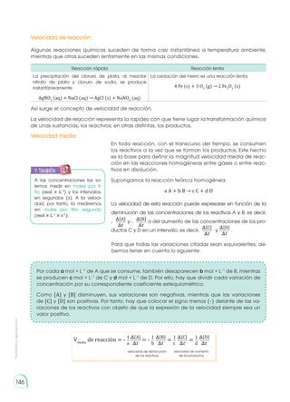 Prohibida
su
reproducción
146
Velocidad de reacción
Velocidad media
Algunas reacciones químicas suceden de forma casi instantánea a temperatura ambiente,
mientras que otras suceden lentamente en las mismas condiciones.
Así surge el concepto de velocidad de reacción.
La velocidad de reacción representa la rapidez con que tiene lugar la transformación química
de unas sustancias, los reactivos; en otras distintas, los productos.
Para que todas las variaciones citadas sean equivalentes, de-
bemos tener en cuenta lo siguiente:
Por cada a mol × L−1
de A que se consume, también desaparecen b mol × L−1
de B, mientras
se producen c mol × L−1
de C y d mol × L−1
de D. Por ello, hay que dividir cada variación de
concentración por su correspondiente coeficiente estequiométrico.
Como [A] y [B] disminuyen, sus variaciones son negativas, mientras que las variaciones
de [C] y [D] son positivas. Por tanto, hay que colocar el signo menos (-) delante de las va-
riaciones de los reactivos con objeto de que la expresión de la velocidad siempre sea un
valor positivo.
Reacción rápida Reacción lenta
La precipitación del cloruro de plata, al mezclar
nitrato de plata y cloruro de sodio, se produce
instantáneamente.
AgNO3
(aq) + NaCl (aq) → AgCl (s) + NaNO3
(aq)
La oxidación del hierro es una reacción lenta.
4 Fe (s) + 3 O2
(g) → 2 Fe2
O3
(s)
En toda reacción, con el transcurso del tiempo, se consumen
los reactivos a la vez que se forman los productos. Este hecho
es la base para definir la magnitud velocidad media de reac-
ción en las reacciones homogéneas entre gases o entre reac-
tivos en disolución.
Supongamos la reacción teórica homogénea:
a A + b B → c C + d D
La velocidad de esta reacción puede expresarse en función de la
disminución de las concentraciones de los reactivos A y B, es decir,
- y - o del aumento de las concentraciones de los pro-
ductos C y D en un intervalo, es decir, y .
��A�
�� ��C�
��
��B�
�� ��D�
��
A las concentraciones las so-
lemos medir en moles por li-
tro (mol × L-1
) y los intervalos,
en segundos (s). A la veloci-
dad, por tanto, la mediremos
en moles por litro segundo
(mol × L-1
× s-1
).
y también:
E
N
G
R
UPO
Y
T
A
M
B
IÉN
T
I
C
S
R
E
C
O
R
T
A
BLES
C
A
L
C
U
L
A
DORA
��A�
��
��B� ��C� ��D�
�� �� ��
1
1 1 1
b
a c d
Vmedia
de reacción = - = =
velocidad de disminución
de los reactivos
velocidad de aumento
de los productos
= -
 