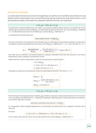 Prohibida
su
reproducción
149
Ecuación de velocidad
La velocidad de las reacciones homogéneas se centra en el análisis de la relación que
existe entre la velocidad y las concentraciones de las sustancias que reaccionan a una
temperatura dada. Esta relación presenta distintas formas, por ejemplo:
2 N2
O5
(g) → 4 NO2
(g) + O2
(g)
Comprobamos experimentalmente que existe una proporcionalidad directa entre la concentración inicial
de N2
O5
(g), que denominaremos [N2
O5
]0
, y la velocidad inicial de la reacción. Así, cuando [N2
O5
]0
= 0,08 mol
× L-1
, la velocidad de reacción es el doble que cuando [N2
O5
]0
= 0,04 mol × L-1
.
La velocidad inicial esta dada por:
velocidad inicial = k [N2
O5
]0
Una vez conocida la concentración inicial de N2
O5
(g) y su velocidad inicial, podemos deducir el valor de la
constante k, que es la pendiente de dicha recta. Así, si [N2
O5
]0
= 0,069 mol × L−1
y v = 3,6 × 10-4
mol × L-1
× s-1
:
velocidad inicial 3,6 x 10-4
mol × L-1
× s-1
[N2
O5
]0
0,069 mol × L-1
k = = = 5,2 × 10-3
s-1
Este valor de la constante k nos permite deducir cualquier velocidad inicial de esta reacción, a la misma
temperatura, para cualquier concentración inicial.
Determinemos cuál es la velocidad cuando la concentración es de 0,9 mol L-1
.
v= k × [N2
O5
]0
v= (5,2 × 10-3
s-1
) × (0,9 mol × L-1
)
v= 4,68 × 10-3
mol × L-1
× s-1
Calculemos cuál es la concentración inicial si la velocidad es de 6,24 × 10-4
mol × L-1
× s-1
.
2 N2
O5
(g) → 4 NO2
(g) + O2
(g)
Para la reacción de descomposición del N2
O5
(g), podemos calcular la velocidad de reacción en el momen-
to en que [N2
O5
] vale 0,010 mol × L-1
, utilizando la expresión obtenida para la velocidad inicial y mantenien-
do el mismo valor de k. Es decir:
velocidad instantánea de reacción = k [N2
O5
]
En la expresión anterior, [N2
O5
] representa la concentración de este reactivo en cualquier momento de la
reacción.
Por tanto:
v = 5,2 × 10-3
s-1
× 0,010 mol × L-1
= 5,2 × 10-5
mol × L-1
× s-1
Como vemos, este valor es menor que la velocidad inicial cuando [N2
O5
]0
= 0,069 mol × L-1
.
[N2
O5
]0
=
[N2
O5
]0
=
[N2
O5
]0
= 0,12 mol × L-1
v
6,24 × 10-4
mol × L-1
× s-1
k
5,2 × 10-3
s-1
 