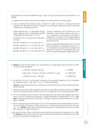 Prohibida
su
reproducción
151
Supongamos una reacción hipotética A (g) + B (g) → 2 C (g) cuya ecuación de velocidad es v = k
[A] [B]2
.
a. 	Determinemos el orden de la reacción respecto de cada reactivo y el orden global.
b. 	Si las concentraciones iniciales son [A] = 1,0 mol × L-1
y [B] = 1,0 mol × L-1
, deduzcamos cómo
afectará a la velocidad de reacción duplicar la concentración inicial de uno de los reactivos,
manteniendo constante la del otro.
• 	 Orden respecto de A = 1 (exponente de [A])
Orden respecto de B = 2 (exponente de [B])
Orden global de la reacción = 1 + 2 = 3
• 	Sustituyendo en la ecuación de velocidad,
tenemos:
Para [A] = 1,0 mol × L-1
: v1
= k × 1,0 × 1,02
= k
Para [A] = 2,0 mol × L-1
: v2
= k × 2,0 × 1,02
= 2 k
Para [B] = 1,0 mol × L-1
: v ´1
= k × 1,0 × 1,02
= k
Para [B] = 2,0 mol × L-1
: v ´2
= k × 1,0 × 2,02
= 4 k
Cuando duplicamos [A] manteniendo cons-
tante [B], la velocidad se duplica, ya que v2
=
2 v1
. En general, si una reacción es de orden 1
respecto de un reactivo A, al multiplicar [A] por
un factor f, la velocidad queda multiplicada por
este mismo factor.
Cuando duplicamos [B] manteniendo constante
[A], la velocidad se cuadruplica, ya que v´2
= 4
v´1
. En general, si una reacción es de orden 2 res-
pecto de un reactivo B, al multiplicar [B] por un
factor f, la velocidad queda multiplicada por f2
.
Ejemplo
2
Actividades
5.	 Deduce cuál es el orden respecto de cada reactivo y el orden global de la reacción en cada
uno de los casos siguientes:
			 a. 3 NO (g) → N2
O (g) + NO2
(g) 			 v = k [NO]2
			 b. H2
O2
(aq) + 3 I-
(aq) + 2 H+
(aq) → 2 H2
O (l) + I3
-
(aq)	 v = k [H2
O2
] [I-
]
			 c. 2 NO (g) + O2
(g) → 2 NO2
(g)				 v = k [NO]2
[O2
]
6.	 La reacción 2 A + B → C es de orden 1 respecto a A y de orden 2 respecto a B, y la constante
de velocidad vale 5,1 × 10−3
mol−2
× L2
× s−1
a cierta temperatura.
	 Calcula la velocidad de reacción cuando las concentraciones de A y B son, respectivamente,
0,01 M y 0,02 M.
7.	 Cierta reacción es de orden 0 respecto al reactivo A y de orden 2 respecto al reactivo B. Indica
cómo se modificaría la velocidad de reacción si se duplicaran las concentraciones de A y B.
8.	 Se ha comprobado que la reacción de descomposición del dióxido de nitrógeno gas es de
orden 2 y que la constante de velocidad, k, a cierta temperatura, vale 0,673 mol-1
× L × s-1
. Cal-
cula la velocidad de la reacción 2 NO2
(g) → 2 NO (g) + O2
(g), a la misma temperatura, cuando
[NO2
] = 0,075 M.
9.	 Se ha comprobado que la reacción A + B → C + D es de primer orden, tanto respecto a A como
a B. Cuando [A] = 0,2 mol × L-1
y [B] = 0,8 mol × L-1
, la velocidad de reacción es 5,6 × 10-3
mol
× L-1
× s-1
. Calcula el valor de la constante de velocidad y la velocidad de la reacción cuando
[A] = 0,2 mol × L-1
y [B] = 0,2 mol × L-1
.
10.	La reacción A (g) + B (g) → C (g) tiene una ecuación de velocidad cuya expresión es v = k [A]
[B]. Calcula cuánto aumentará o disminuirá la velocidad de reacción si se redujera a la mitad
el volumen ocupado por los gases A y B.
 