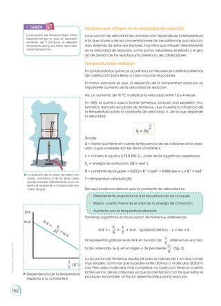 Prohibida
su
reproducción
152
Factores que influyen en la velocidad de reacción
Temperatura de reacción
La ecuación de velocidad de una reacción depende de la temperatura
a la que ocurre y de las concentraciones de las sustancias que reaccio-
nan. Además de estos dos factores, hay otros que influyen directamente
en la velocidad de reacción, como son la naturaleza, el estado y el gra-
do de división de los reactivos y la presencia de catalizadores.
La ecuación de Arrhenius resulta útil para el cálculo de k en reacciones
muy simples, como las que suceden entre átomos o moléculas diatómi-
cas. Pero para moléculas más complejas, no basta con tener en cuenta
la frecuencia de las colisiones, ya que la orientación con las que estas se
producen es también un factor determinante para la reacción.
En los laboratorios químicos acudimos con frecuencia a distintos sistemas
de calefacción para llevar a cabo muchas reacciones.
El motivo principal es que, la elevación de la temperatura produce un
importante aumento de la velocidad de reacción.
Así, un aumento de 10 °C multiplica la velocidad entre 1,5 y 4 veces.
En 1889, el químico sueco Svante Arrhenius, propuso una expresión ma-
temática, llamada ecuación de Arrhenius, que muestra la influencia de
la temperatura sobre la constante de velocidad, k, de la que depende
la velocidad.
Donde:
De aquí podemos deducir que la constante de velocidad es:
Tomando logaritmos en la ecuación de Arrhenius, obtenemos:
Al representar gráficamente ln k en función de	 obtenemos una rec-
ta de ordenada, ln A, en el origen y de pendiente (fig. 3).
k = Ae
-Ea
RT
A = factor que tiene en cuenta la frecuencia de las colisiones en la reac-
ción, cuyas unidades son las de la constante k.
e = número e, igual a 2,718 281 2..., base de los logaritmos neperianos
Ea
= energía de activación (kJ × mol-1
)
R = constante de los gases = 8,31 J × K-1
× mol-1
= 0,082 atm × L × K-1
× mol−1
T = temperatura absoluta (K)
Ea
1
R T
ln k = - igualdad del tipo y = mx + b
+ ln A
×
-Ea
R
1
T
•	 Directamente proporcional a la frecuencia de los choques.
•	 Mayor, cuanto menor es el valor de la energía de activación.
•	 Aumenta con la temperatura absoluta.
	La reacción de un clavo de hierro con
ácido clorhídrico 2 M es lenta, pero
puede suceder rápidamente si se ca-
lienta el recipiente a la llama del me-
chero de gas.
ln k
ln A
E
a
RT
ln k = -
+ ln A
1
T
(K-1
)
Dependencia de la temperatura
respecto a la constante k
La ecuación de Arrhenius tiene forma
exponencial por lo que un pequeño
aumento de T produce un elevado
incremento de k y, por tanto, de la velo-
cidad de reacción.
y también:
E
N
G
R
UPO
Y
T
A
M
B
IÉN
T
I
C
S
R
E
C
O
R
T
A
BLES
C
A
L
C
U
L
A
DORA
 