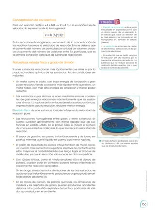 Prohibida
su
reproducción
153
Concentración de los reactivos
Naturaleza, estado físico y grado de división
Para una reacción del tipo: a A + b B → c C + d D, a la ecuación o ley de
velocidad la expresamos de la forma general:
v = k [A]x
[B]y
En las reacciones homogéneas, un aumento de la concentración de
los reactivos favorece la velocidad de reacción. Esto se debe a que
el aumento del número de partículas por unidad de volumen produ-
ce un aumento del número de colisiones entre las partículas, que es
la primera condición para que las sustancias reaccionen.
Si unas sustancias reaccionan más rápidamente que otras es por la
propia naturaleza química de las sustancias. Así, en condiciones se-
mejantes:
•	 Un metal como el sodio, con baja energía de ionización y gran
poder reductor, tiende a oxidarse más rápidamente que el oro, un
metal noble, con más alta energía de ionización y menor poder
reductor.
•	 Las sustancias cuyos átomos se unen mediante enlaces covalen-
tes de gran energía reaccionan más lentamente que las sustan-
cias iónicas. La ruptura de los enlaces de estas sustancias iónicas,
imprescindible para la reacción, requiere menor energía.
El estado físico de una sustancia también influye en la velocidad de
reacción pues:
•	 Las reacciones homogéneas entre gases o entre sustancias di-
sueltas suceden generalmente con mayor rapidez que las sus-
tancias en estado sólido. En el primer caso es mayor el número
de choques entre las moléculas, lo que favorece la velocidad de
reacción.
•	 El vapor de gasolina se quema instantáneamente y de forma ex-
plosiva, mientras que el líquido se quema con menor rapidez.
•	 El grado de división de los sólidos influye también de modo decisi-
vo: cuanto más aumenta la superficie efectiva de contacto entre
ellos, mayor es la probabilidad de que tenga lugar el choque de
moléculas, ya que la reacción solo sucede en dicha superficie.
•	 Dos sólidos iónicos, como el nitrato de plomo (II) y el cloruro de
potasio, pueden estar en contacto durante tiempo indefinido sin
experimentar reacción apreciable.
	 Sin embargo, si mezclamos las disoluciones de las dos sustancias, re-
accionan casi instantáneamente produciendo un precipitado amari-
llo de cloruro de plomo (II).
•	 En las minas de carbón, las plantas químicas, los almacenes de
madera y los depósitos de grano, pueden producirse accidentes
debidos a la combustión explosiva de las finas partículas de sóli-
dos acumuladas en el ambiente.
	Un trozo de hierro es atacado por el áci-
do clorhídrico 2 M con menor rapidez
que las limaduras de hierro.
• Energía de ionización es la energía
involucrada en el proceso por el que
un átomo neutro de un elemento X,
en estado gas, cede un electrón de
su nivel externo y se convierte en ion
monopositivo X+, también en estado
gaseoso.
• La oxidación es el proceso de cesión
de electrones; y la reducción, el de ga-
nancia de electrones.
• La sustancia que se oxida provoca
la reducción del otro reactivo, por lo
que recibe el nombre de reductor. La
sustancia que se reduce provoca la
oxidación del otro reactivo, por lo que
recibe el nombre de oxidante.
y también:
E
N
G
R
UPO
Y
T
A
M
B
IÉN
T
I
C
S
R
E
C
O
R
T
A
BLES
C
A
L
C
U
L
A
DORA
 