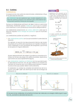 Prohibida
su
reproducción
155
Reacción sin catalizador Reacción con catalizador
energía
potencial
coordenada de reacción
�E
reactivos
productos
Ea
reacción
directa
E´a
reacción
inversa
energía
potencial
coordenada de reacción
�E
reactivos
productos
Ea
reacción
directa
E´a
reacción
inversa
Basándonos en la ecuación de Arr-
henius para una misma temperatura
y para unas concentraciones cons-
tantes, si la energía de activación dis-
minuye, la velocidad de la reacción
aumenta.
La nueva constante de velocidad,
kc
, se denomina constante de veloci-
dad catalítica.
k = Ae
-Ea
RT
Si Ea
disminuye
k aumenta
v aumenta
⇓
⇓
5.3.	Catálisis
La presencia de unas sustancias denominadas catalizadores influye
en la velocidad de reacción.
Aunque los catalizadores participan de algún modo en reacciones
intermedias, finalmente quedan inalterados, por lo que no constan
como reactivos ni como productos en la ecuación estequiométrica.
Los catalizadores proporcionan un camino alternativo para que la
reacción requiera menor energía de activación que en el proceso
ordinario.
Los catalizadores pueden ser positivos o negativos.
•	Los catalizadores positivos son los que aumentan la velocidad de
reacción.
Por ejemplo, la reacción de descomposición térmica del clorato
de potasio es muy lenta, pero se produce con rapidez si añadimos
como catalizador un poco de dióxido de manganeso, que al final
se recupera sin ninguna alteración.
Al gran desprendimiento de oxígeno lo podemos comprobar al in-
troducir en el tubo de ensayo una astilla encendida: observamos
que la llama se aviva rápidamente (figura).
•	 Los catalizadores negativos o inhibidores son los que disminuyen
la velocidad de reacción. Son de gran interés en la industria ali-
mentaria, en la que se usan como aditivos para retardar o impedir
las reacciones que pueden alterar ciertos alimentos.
El catalizador no cambia las variables termodinámicas de la re-
acción como �H0
o �G0
; solo disminuye el valor de la energía de
activación, Ea
.
2KClO3
(s) 2 KCl (s) � 3 O2
(g)
⟶
MnO2
En las reacciones catalizadas, al aumentar el número de moléculas con energía cinética igual o supe-
rior a Ea
, aumenta la velocidad de reacción.
Catalizadores
y también:
E
N
G
R
UPO
Y
T
A
M
B
IÉN
T
I
C
S
R
E
C
O
R
T
A
BLES
C
A
L
C
U
L
A
DORA
Reacción de descomposición térmi-
ca del clorato de potasio
desprendimiento
de oxígeno
astilla de madera
encendida
KClO3
y MnO2
Un catalizador es una sustancia que, al estar presente en una
reacción química, produce una variación de su velocidad sin ser
consumida durante el transcurso de aquella.
 