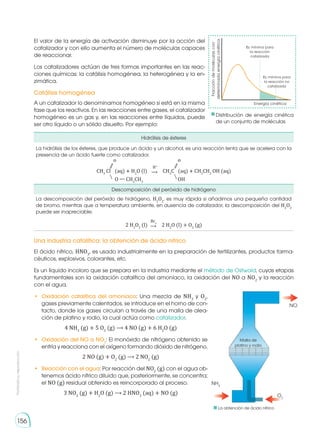 Prohibida
su
reproducción
156
El valor de la energía de activación disminuye por la acción del
catalizador y con ello aumenta el número de moléculas capaces
de reaccionar.
Los catalizadores actúan de tres formas importantes en las reac-
ciones químicas: la catálisis homogénea, la heterogénea y la en-
zimática.
A un catalizador lo denominamos homogéneo si está en la misma
fase que los reactivos. En las reacciones entre gases, el catalizador
homogéneo es un gas y, en las reacciones entre líquidos, puede
ser otro líquido o un sólido disuelto. Por ejemplo:
Catálisis homogénea
Hidrólisis de ésteres
La hidrólisis de los ésteres, que produce un ácido y un alcohol, es una reacción lenta que se acelera con la
presencia de un ácido fuerte como catalizador.
CH3
Cl (aq) � H2
O (l)
O — CH2
CH3
OH
(aq) � CH3
CH2
OH (aq)
o o
CH3
C
⟶
H+
⫽ ⫽
⧵ ⧵
Descomposición del peróxido de hidrógeno
La descomposición del peróxido de hidrógeno, H2
O2
, es muy rápida si añadimos una pequeña cantidad
de bromo, mientras que a temperatura ambiente, en ausencia de catalizador, la descomposición del H2
O2
puede ser inapreciable.
2 H2
O2
(l) 2 H2
O (l) + O2
(g)
⟶
Br2
Energía cinética
Ec mínima para
la reacción
catalizada
Fracción
de
moléculas
con
determinada
energía
cinética
Ec mínima para
la reacción no
catalizada
Distribución de energía cinética
de un conjunto de moléculas
Una industria catalítica: la obtención de ácido nítrico
El ácido nítrico, HNO3
, es usado industrialmente en la preparación de fertilizantes, productos farma-
céuticos, explosivos, colorantes, etc.
Es un líquido incoloro que se prepara en la industria mediante el método de Ostwald, cuyas etapas
fundamentales son la oxidación catalítica del amoníaco, la oxidación del NO a NO2
y la reacción
con el agua.
•	 Oxidación catalítica del amoníaco: Una mezcla de NH3
y O2
,
gases previamente calentados, se introduce en el horno de con-
tacto, donde los gases circulan a través de una malla de alea-
ción de platino y rodio, la cual actúa como catalizador.
4 NH3
(g) + 5 O2
(g) ⟶ 4 NO (g) + 6 H2
O (g)
•	 Oxidación del NO a NO2
: El monóxido de nitrógeno obtenido se
enfría y reacciona con el oxígeno formando dióxido de nitrógeno.
2 NO (g) + O2
(g) ⟶ 2 NO2
(g)
•	 Reacción con el agua: Por reacción del NO2
(g) con el agua ob-
tenemos ácido nítrico diluido que, posteriormente, se concentra;
el NO (g) residual obtenido es reincorporado al proceso.
3 NO2
(g) + H2
O (g) ⟶ 2 HNO3
(aq) + NO (g)
NO
O2
NH3
Malla de
platino y rodio
La obtención de ácido nítrico
 