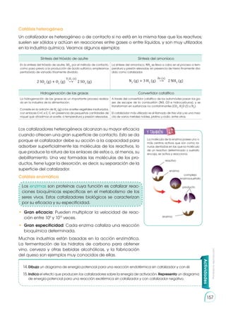 Prohibida
su
reproducción
157
Un catalizador es heterogéneo o de contacto si no está en la misma fase que los reactivos;
suelen ser sólidos y actúan en reacciones entre gases o entre líquidos, y son muy utilizados
en la industria química. Veamos algunos ejemplos:
Catálisis heterogénea
Catálisis enzimática
Síntesis del trióxido de azufre Síntesis del amoníaco
En la síntesis del trióxido de azufre, SO3
, por el método de contacto,
como paso previo a la producción de ácido sulfúrico, empleamos
pentaóxido de vanadio finamente dividido.
2 SO2
(g) � O2
(g) ⟶ 2 SO3
(g)
V2
O5
(s)
La síntesis del amoníaco, NH3
se lleva a cabo en el proceso a tem-
peratura y presión elevadas, en presencia de hierro finamente divi-
dido como catalizador.
N2
(g) + 3 H2
(g) ⟶ 2 NH3
(g)
Fe (s)
Hidrogenación de las grasas Convertidor catalítico
La hidrogenación de las grasas es un importante proceso realiza-
do en la industria de la alimentación.
Consiste en la adición de H2
(g) a los aceites vegetales insaturados,
con enlaces C=C o C; C, en presencia de pequeñas cantidades de
níquel que añadimos al aceite, a temperatura y presión elevadas.
A través del convertidor catalítico de los automóviles pasan los ga-
ses de escape de la combustión (NO, CO e hidrocarburos), y se
transforman en sustancias no contaminantes (CO2
, H2
O (l) y N2
).
El catalizador más utilizado es el llamado de tres vías y es una mez-
cla de varios metales nobles, platino y rodio, entre otros.
La molécula de la enzima posee uno o
más centros activos que son como ra-
nuras dentadas en las que la molécula
de un reactivo determinado o sustrato
encaja, se activa y reacciona.
Los catalizadores heterogéneos alcanzan su mayor eficacia
cuando ofrecen una gran superficie de contacto. Esto se da
porque el catalizador debe su acción a la capacidad para
adsorber superficialmente las moléculas de los reactivos, lo
que produce la rotura de los enlaces de estos o, al menos, su
debilitamiento. Una vez formadas las moléculas de los pro-
ductos, tiene lugar la desorción, es decir, su separación de la
superficie del catalizador.
•	 Gran eficacia: Pueden multiplicar la velocidad de reac-
ción entre 106
y 1012
veces.
•	 Gran especificidad: Cada enzima cataliza una reacción
bioquímica determinada.
Muchas industrias están basadas en la acción enzimática.
La fermentación de los hidratos de carbono para obtener
vino, cerveza y otras bebidas alcohólicas, y la fabricación
del queso son ejemplos muy conocidos de ellas.
Actividades
14.	Dibuja un diagrama de energía potencial para una reacción endotérmica sin catalizador y con él.
15.	Indica el efecto que producen los catalizadores sobre la energía de activación. Representa un diagrama
de energía potencial para una reacción exotérmica sin catalizador y con catalizador negativo.
y también:
E
N
G
R
UPO
Y
T
A
M
B
IÉN
T
I
C
S
R
E
C
O
R
T
A
BLES
C
A
L
C
U
L
A
DORA
reactivo
enzima
enzima
producto
complejo
enzima-sustrato
Los enzimas son proteínas cuya función es catalizar reac-
ciones bioquímicas específicas en el metabolismo de los
seres vivos. Estos catalizadores biológicos se caracterizan
por su eficacia y su especificidad.
 