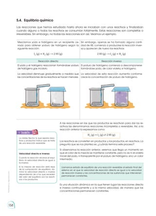 Prohibida
su
reproducción
158
5.4. 	Equilibrio químico
Las reacciones que hemos estudiado hasta ahora se iniciaban con unos reactivos y finalizaban
cuando alguno o todos los reactivos se consumían totalmente. Estas reacciones son completas o
irreversibles. Sin embargo, no todas las reacciones son así. Veamos un ejemplo.
Mezclamos yodo e hidrógeno en un recipiente ce-
rrado para obtener yoduro de hidrógeno según la
siguiente reacción:
I2
(g) � H2
(g) ⟶ 2 HI (g)
Sin embargo, apenas se ha formado alguna canti-
dad de HI, comienza a producirse la reacción inver-
sa y aparecen de nuevo los reactivos:
2 HI (g) ⟶ I2
(g) + H2
(g)
Reacción directa Reacción inversa
El yodo y el hidrógeno reaccionan formándose yoduro
de hidrógeno gas, incoloro.
La velocidad disminuye gradualmente a medida que
las concentraciones de los reactivos se hacen menores.
El yoduro de hidrógeno comienza a descomponerse
formándose yodo, de color violeta, e hidrógeno.
La velocidad de esta reacción aumenta conforme
crece la concentración de yoduro de hidrógeno.
A las reacciones en las que los productos se reactivan para dar los re-
activos las denominamos reacciones incompletas o reversibles. Así, a la
reacción anterior la expresamos como:
H2
(g) + I2
(g) ⇄ 2 Hl (g)
Los reactivos se convierten en productos; y los productos, en reactivos. La
pregunta que se nos plantea es: ¿cuándo termina este proceso?
Si observamos la reacción anterior, veremos que llega un momento en
que el color de la mezcla se mantiene constante, pero no es ni el violeta
inicial del yodo, ni transparente por el yoduro de hidrógeno, sino un color
intermedio.
Llamamos estado de equilibrio de una reacción reversible al estado final del
sistema en el que la velocidad de reacción directa es igual a la velocidad
de reacción inversa y las concentraciones de las sustancias que intervienen
permanecen constantes.
Es una situación dinámica en la que tienen lugar las reacciones directa
e inversa continuamente y a la misma velocidad, de manera que las
concentraciones permanecen constantes.
La doble flecha ⇆ que separa reac-
tivos y productos indica que se trata
de una reacción reversible.
Velocidad directa e inversa
Cuando la reacción alcanza el equi-
librio, la velocidad directa es igual a
la inversa.
Si la mezcla de reacción está lejos
de la composición de equilibrio, do-
mina la velocidad directa o inversa
dependiendo de si los que exceden
del valor del equilibrio son los reacti-
vos o los productos.
y también:
E
N
G
R
UPO
Y
T
A
M
B
IÉN
T
I
C
S
R
E
C
O
R
T
A
BLES
C
A
L
C
U
L
A
DORA
 