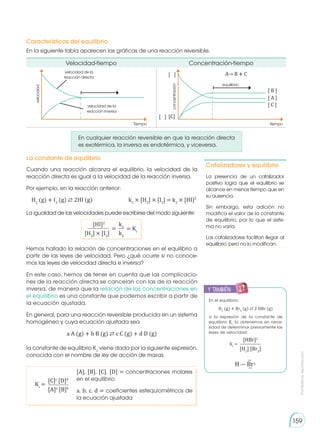 Prohibida
su
reproducción
159
En la siguiente tabla aparecen las gráficas de una reacción reversible.
En cualquier reacción reversible en que la reacción directa
es exotérmica, la inversa es endotérmica, y viceversa.
Cuando una reacción alcanza el equilibrio, la velocidad de la
reacción directa es igual a la velocidad de la reacción inversa.
Por ejemplo, en la reacción anterior:
Hemos hallado la relación de concentraciones en el equilibrio a
partir de las leyes de velocidad. Pero ¿qué ocurre si no conoce-
mos las leyes de velocidad directa e inversa?
En este caso, hemos de tener en cuenta que las complicacio-
nes de la reacción directa se cancelan con las de la reacción
inversa, de manera que la relación de las concentraciones en
el equilibrio es una constante que podemos escribir a partir de
la ecuación ajustada.
En general, para una reacción reversible producida en un sistema
homogéneo y cuya ecuación ajustada sea
la constante de equilibrio Kc
viene dada por la siguiente expresión,
conocida con el nombre de ley de acción de masas.
La igualdad de las velocidades puede escribirse del modo siguiente:
Catalizadores y equilibrio
La presencia de un catalizador
positivo logra que el equilibrio se
alcance en menos tiempo que en
su ausencia.
Sin embargo, esta adición no
modifica el valor de la constante
de equilibrio, por lo que el siste-
ma no varía.
Los catalizadores facilitan llegar al
equilibrio, pero no lo modifican.
En el equilibrio:
H2
(g) � Br2
(g) ⇄ 2 HBr (g)
a la expresión de la constante de
equilibrio Kc
la obtenemos sin nece-
sidad de determinar previamente las
leyes de velocidad:
Características del equilibrio
La constante de equilibrio
H2
(g) � I2
(g) ⇄ 2HI (g)		 k1
× [H2
] × [I2
] = k2
× [HI]2
a A (g) + b B (g) ⇄ c C (g) + d D (g)
[HI]2
k1
= = Kc
[H2
] × [I2
] k2
[A], [B], [C], [D] = concentraciones molares
en el equilibrio
a, b, c, d = coeficientes estequiométricos de
la ecuación ajustada
[C]c
[D]d
Kc
=
[A]a
[B]b
Velocidad-tiempo Concentración-tiempo
velocidad de la
reacción directa
velocidad de la
reacción inversa
Tiempo
velocidad
tiempo
equilibrio
concentración
A→ B � C
[ B ]
[ A ]
[ ]
[ C ]
[C]
[ ]
[HBr]2
[H2
] [Br2
]
Kc
=
y también:
E
N
G
R
UPO
Y
T
A
M
B
IÉN
T
I
C
S
R
E
C
O
R
T
A
BLES
C
A
L
C
U
L
A
DORA
H — Br∶
∶
∶
 