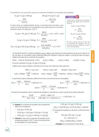 Prohibida
su
reproducción
160
Si invertimos una ecuación química, invertimos también la constante de equilibrio:
El valor de Kc
es independiente de las concentraciones iniciales y solo
varía con la temperatura. Es característica de cada reacción a una tem-
peratura dada. Por ejemplo, a 25 °C:
El valor de la constante de equilibrio
depende del ajuste de la ecuación
química.
H2
(g) � I2
(g) ⇄ 2HI (g)
4H2
(g) � 4I2
(g) ⇄ 8HI (g)
Por ello, cuando damos el valor de
la constante de equilibrio de una
reacción química, debemos indicar
cómo está ajustada.
= 0,225 mol-1
× L
[H2
O]2
(0,24)2
× mol2
× L-2
[H2
]2
× [O2
] 0,802
mol2
× L-2
× 0,40 mol× L-1
[Kc
] = =
n [H2
] 0,40 mol
V 0,5 L
[H2
] = = = 0,80 mol × L-1
n [O2
] 0,20 mol
V 0,5 L
[O2
] = = = 0,40 mol × L-1
n [H2
O] 0,12 mol
V 0,5 L
[H2
O] = = = 0,24 mol × L-1
[HI]2
[H2
] [I2
]
Kc
=
[H2
] x [I2
]
[HI]2
Kc
=
[HI]2
[H2
] [I2
]
Kc
=
[HI]8
[H2
] x [I2
]4
Kc
=
[NH3
]2
[N2
] [H2
]3
Kc
= = 3,6 × 108
L2
× mol-2
[NO]2
[N2
] [O2
]
Kc
= = 4,5 × 10-31
[CH3
CI] [HCl]
[CH4
] [Cl2
]
Kc
= = 1,2 × 1018
H2
(g) � I2
(g) ⇄ 2HI (g)
N2
(g) + 3 H2
(g) ⇄ 2 NH3
(g)
N2
(g) + O2
(g) ⇄ 2 NO (g)
CH4
� Cl2
(g) ⇄ CH3
Cl (g) �HCl (g)
2HI (g) ⇄ H2
(g) � I2
(g)
Un recipiente de 0,5 L contiene hidrógeno gas y oxígeno gas. Elevamos la temperatura y reaccionan dando va-
por de agua. En el equilibrio están presentes 0,80 g de hidrógeno, 6,40 g de oxígeno y 2,16 g de vapor de agua.
Hallemos el valor de la constante de equilibrio.
Datos: 	 Volumen del recipiente = 0,5 L	 m (H2
) = 0,80 g m (O2
) = 6,40 g m (H2
O) = 2,16 g
Ecuación ajustada: 2 H2
(g) + O2
(g) ⇄ 2 H2
O (g)
Hallemos las masas molares y calculemos el número de moles de cada sustancia:
A partir de los datos anteriores, determinemos las concentraciones en el equilibrio:
Escribamos la expresión de la constante de equilibrio y calculemos su valor a partir de los datos obtenidos:
Ejemplo
4
M(H2
) = 2 g × mol -1
	 M(O2
)=32g×mol-1
M(H2
O)=18g×mol-1
n(H2
O)=2,16g× = 0,12 g
1 mol
18 g
n(O2
)=6,40g× = 0,20 mol
1 mol
32 g
n(H2
)=0,80g× = 0,40 mol
1 mol
2 g
Actividades
16.	Expresa la constante de equilibrio de los siguientes
sistemas homogéneos:
•	 N2
O4
(g) ⇄ 2 NO2
(g)
•	 2 H2
O (g) � 2 SO2
(g) ⇄ 2 H2
S (g) � 3 O2
(g)
•	 4 NH3
(g) � 5 O2
(g) ⇄ 4 NO (g) � 6 H2
O(g)
17.	 Calcula el valor de la constante de equilibrio para
la siguiente síntesis a 1227 °C si las concentraciones
en el equilibrio son las indicadas.
2 SO2
(g) � O2
(g) ⇄ 2 SO3
(g)
[SO2
] = 0,344 M; [O2
]= 0,172 M; [SO3
] = 0,056 M
18.	El siguiente equilibrio se alcanzó a cierta tempera-
tura:
PCl5
(g) ⇄ PCl3
(g) + Cl2
(g)
Kc
= 0,05 mol × L-1
[PCl5
] = 0,80 M; [PCl3
] = 0,20 M
	 —Averigua la concentración molar de Cl2
.
y también:
E
N
G
R
UPO
Y
T
A
M
B
IÉN
T
I
C
S
R
E
C
O
R
T
A
BLES
C
A
L
C
U
L
A
DORA
 