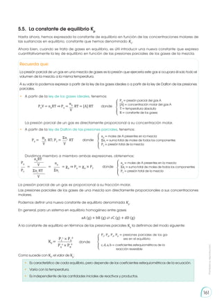 Prohibida
su
reproducción
161
Hasta ahora, hemos expresado la constante de equilibrio en función de las concentraciones molares de
las sustancias en equilibrio, constante que hemos denominado KC
.
Ahora bien, cuando se trata de gases en equilibrio, es útil introducir una nueva constante que expresa
cuantitativamente la ley de equilibrio en función de las presiones parciales de los gases de la mezcla.
Las presiones parciales de los gases de una mezcla son directamente proporcionales a sus concentraciones
molares.
Podemos definir una nueva constante de equilibrio denominada Kp
.
En general, para un sistema en equilibrio homogéneo entre gases
aA (g) + bB (g) ⇄ cC (g) + dD (g)
A la constante de equilibrio en términos de las presiones parciales Kp
la definimos del modo siguiente:
•	 Es característico de cada equilibrio, pero depende de los coeficientes estequiométricos de la ecuación.
•	 Varía con la temperatura.
•	 Es independiente de las cantidades iniciales de reactivos y productos.
5.5.	 La constante de equilibrio Kp
nA
V
PA
V = nA
RT ⇒ PA
= RT = [A] RT	 donde �
PA
= presión parcial del gas A
[A] = concentración molar del gas A
T = temperatura absoluta
R = constante de los gases
�ni
V
nA
V
PA
= RT; PT
= RT		 donde �
nA
= moles de A presentes en la mezcla
�ni
= suma total de moles de todos los componentes
PT
= presión total de la mezcla
PA nA
PT
�ni
= = = �A
⇒ PA
= �A
× PT
	 donde
nA
RT
�ni
RT
V
V
�
nA
= moles de A presentes en la mezcla
�ni
= suma total de moles de todos los componentes
PT
= presión total de la mezcla
�
PC
, PD
, PA
, PB
= presiones parciales de los ga-
ses en el equilibrio
c, d, a, b = coeficientes estequiométricos de la
reacción reversible
PC
c
× PD
d
PA
a
× PB
b
KP
= donde
Como sucede con KC
, el valor de Kp
:
Recuerda que:
La presión parcial de un gas en una mezcla de gases es la presión que ejercería este gas si ocupara él solo todo el
volumen de la mezcla, a la misma temperatura.
A su valor lo podemos expresar a partir de la ley de los gases ideales o a partir de la ley de Dalton de las presiones
parciales.
•	 A partir de la ley de los gases ideales, tenemos:
La presión parcial de un gas es directamente proporcional a su concentración molar.
•	 A partir de la ley de Dalton de las presiones parciales, tenemos:
Dividimos miembro a miembro ambas expresiones, obtenemos:
La presión parcial de un gas es proporcional a su fracción molar.
 