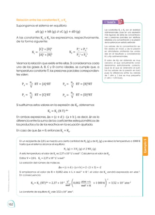 Prohibida
su
reproducción
162
Relación entre las constantes KC
y Kp
Supongamos el sistema en equilibrio
aA (g) + bB (g) ⇄ cC (g) + dD (g)
A las constantes KC
y KP
las expresamos, respectivamente,
de la forma siguiente:
Veamos la relación que existe entre ellas. Si consideramos cada
uno de los gases A, B, C y D como ideales, se cumple que, a
temperatura constante T, las presiones parciales correspondien-
tes valen:
Si sustituimos estos valores en la expresión de KP
, obtenemos:
KP
= KC
(R T)-�n
En ambas expresiones, Δn = (c + d ) - (a + b ), es decir, Δn es la
diferencia entre la suma de los coeficientes estequiométricos de
los productos y la de los reactivos en la ecuación ajustada.
En caso de que Δn = 0, entonces KC
= KP
.
[C]c
× [D]d
Pc
c
× PD
d
[A]a
× [B]b
PA
a
× PB
b
Kc
= KP
=
nA
V
PA
= RT = [A]a
RT
nB
V
PB
= RT = [B]b
RT
nD
V
PD
= RT = [D]d
RT
nC
V
PC
= RT = [C]c
RT
Las constantes KC
y KP
son en realidad
adimensionales, pues en una expresión
más rigurosa de estas las concentracio-
nes y presiones parciales son relativas,
referidas a la concentración o la presión
de la sustancia en estado estándar
Los valores de la concentración es-
tán dados en mol/L y de la presión
en atmósferas omitiendo las unida-
des en el resultado y considerando
Kc y Kp adimensionales,
El valor de Kp así obtenido es muy
cercano al que actualmente consi-
deraríamos estrictamente correcto,
(que es el que se obtendría al susti-
tuir los valores de la presión en bar)
pues la diferencia entre los valores
de 1 atm y 1 bar es muy pequeña
(1 atm = 1,013 bar).
En un recipiente de 2,0 L se mezcla una cierta cantidad de N2
(g) y de H2
(g) y se eleva la temperatura a 1000 K
hasta que el sistema alcance el equilibrio:
N2
(g) + 3 H2
(g) ⇄ 2 NH3
(g)
A esta temperatura, el valor de KC
es 2,37 x 10-3
L2
x mol-2
. Calculemos el valor de Kp
.
Datos: V = 2,0 L	 KC
= 2,37 x 10-3
L2
x mol-2
La variación del número de moles es:
�n = (c + d ) - (a + b ) = 2 - (1 + 3) = -2
Si empleamos el valor de R = 0,082 atm × L × mol-1
× K-1
, el valor de Kp
vendrá expresado en atm-2
.
En consecuencia:
La constante de equilibrio Kp
vale 3,52 x 10-7
atm-2
.
Ejemplo
5
KP
= KC
(RT)�n
= 2,37 × 10-3
�0,082 × 1 000 K� = 3,52 × 10-7
atm-2
L2
atm × L
mol2
mol2
× K
-2
y también:
E
N
G
R
UPO
Y
T
A
M
B
IÉN
T
I
C
S
R
E
C
O
R
T
A
BLES
C
A
L
C
U
L
A
DORA
 