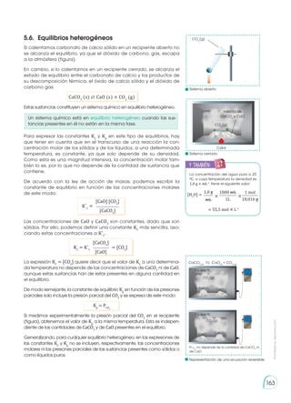 Prohibida
su
reproducción
163
Si calentamos carbonato de calcio sólido en un recipiente abierto no
se alcanza el equilibrio, ya que el dióxido de carbono, gas, escapa
a la atmósfera (figura).
En cambio, si lo calentamos en un recipiente cerrado, se alcanza el
estado de equilibrio entre el carbonato de calcio y los productos de
su descomposición térmica, el óxido de calcio sólido y el dióxido de
carbono gas:
CaCO3
(s) ⇄ CaO (s) + CO2
(g)
Estas sustancias constituyen un sistema químico en equilibrio heterogéneo.
Las concentraciones de CaO y CaCO3
son constantes, dado que son
sólidos. Por ello, podemos definir una constante KC
más sencilla, aso-
ciando estas concentraciones a K′C
.
La expresión KC
= [CO2
] quiere decir que el valor de KC
a una determina-
da temperatura no depende de las concentraciones de CaCO3
ni de CaO,
aunque estas sustancias han de estar presentes en alguna cantidad en
el equilibrio.
De modo semejante, la constante de equilibrio Kp
en función de las presiones
parciales solo incluye la presión parcial del CO2
y se expresa de este modo:
Kp
= PCO2
Si medimos experimentalmente la presión parcial del CO2
en el recipiente
(figura), obtenemos el valor de Kp
a la misma temperatura. Esta es indepen-
diente de las cantidades de CaCO3
y de CaO presentes en el equilibrio.
Generalizando, para cualquier equilibrio heterogéneo, en las expresiones de
las constantes KC
y Kp
no se incluyen, respectivamente, las concentraciones
molares ni las presiones parciales de las sustancias presentes como sólidos o
como líquidos puros.
[CaO] [CO2
]
[CaCO3
]
K´C
=
[CaCO3
]
[CaO]
KC
= K´C
= [CO2
]
5.6. 	Equilibrios heterogéneos
La concentración del agua pura a 25
0C, a cuya temperatura la densidad es
1,0 g × mL-1
, tiene el siguiente valor:
= 55,5 mol × L-1
1,0 g 1 mol
1000 mL
mL 18,016 g
1L
[H2
O] = × ×
y también:
E
N
G
R
UPO
Y
T
A
M
B
IÉN
T
I
C
S
R
E
C
O
R
T
A
BLES
C
A
L
C
U
L
A
DORA
CaCO3 (s)
CaO(s)
+ CO2 (g)
CaCO3
PCO
2
no depende de la cantidad de CaCO3
ni
de CaO
Sistema abierto
Sistema cerrado
mezcla de
CaCO3
y CaO
CO2
(g)
Calor
CO2
(g)
CaCO3 CaO
CaO
CO2
(g)
CO2
(g)
T = 800 0C
T = 800 0C
Un sistema químico está en equilibrio heterogéneo cuando las sus-
tancias presentes en él no están en la misma fase.
Para expresar las constantes KC
y Kp
en este tipo de equilibrios, hay
que tener en cuenta que en el transcurso de una reacción la con-
centración molar de los sólidos y de los líquidos, a una determinada
temperatura, es constante, ya que solo depende de su densidad.
Como esta es una magnitud intensiva, la concentración molar tam-
bién lo es, por lo que no depende de la cantidad de sustancia que
contiene.
De acuerdo con la ley de acción de masas, podemos escribir la
constante de equilibrio en función de las concentraciones molares
de este modo:
Representación de una ecuación reversible
 