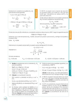 Prohibida
su
reproducción
164
Escribamos la constante de equilibrio KC
y Kp
para las reacciones siguientes:
•	 P4
(s) + 6 Cl2
(g) ⇄ 4 PCl3
(l)
A 350 0C, la presión de la mezcla de reacción
en equilibrio CaCO3
(s) ⇄ CaO (s) + CO2
(g) vale
0,105 atm. Calculemos los valores de KC
y Kp
para esta reacción.
El dato del que disponemos es la presión parcial del
CO2
. Por tanto, empezamos calculando la Kp
:
Kp
= PCO2
= 0,105
De la ecuación Kp
= KC
(RT)�n
, deducimos:
El óxido de mercurio (II) contenido en un recipiente cerrado se descompone a 380 o
C según la siguiente reacción:
2 HgO (s) ⇄ 2 Hg (g) + O2
(g)
Sabiendo que a esta temperatura Kp
= 0,186, calculemos la presión parcial de O2
y de Hg en el equilibrio y
la presión total.
Datos:	 Kp
= 0,186		
	Kp
= P Hg
× PO2
Si llamamos x a la presión parcial del O2
, la presión parcial del Hg será 2 x. Por tanto:
Kp
= (2 x)2
x = 4 x3
Despejemos x:
Por tanto, tendremos:
PO2
= 0,36 atm		 P Hg
= 2 × 0,36 atm = 0,72 atm		 PT
= (0,36 + 0,72)atm = 1,08 atm
Ejemplo
6
Ejemplo
7
Ejemplo
8
1
[Cl2
]6
KC
=
[SO2
]2
[O2
]3
KC
= Kp
0,105
(RT)�n
(0,082×623)1
KC
= = 2,06 × 10-3
=
PSO2
PO2
Kp
=
1
PCl
2
KP
=
•	 2PbS(s)+3O2
(g)⇄2PbO(s)+2SO2
(g)
Kp
0,186
4 4
x = = = 0,36
3
� 3
�
Actividades
19.	 Escribe las expresiones de las constantes KC
y Kp
para los equilibrios:
•	MgCO3
(s) ⇄ MgO (s) + CO2
(g)
•	 Cu (s) + Cl2
(g) ⇄ CuCl2
(s)
•	 CaCO3
(s) + H2
O (l) + CO2
(g) ⇄ Ca(HCO3
)2
(s)
•	 2 HgO (s) ⇄ 2 Hg (l) + O2
(g)
20.	 Calcula la concentración molar de:
•	 H2
O cuando su densidad es 0,92 g × cm-3
a
0 o
C.
•	 Cu (s), cuya densidad es 8,94 g × cm-3
a 25 o
C.
•	Metanol, CH3
OH (l), con densidad 0,793 g × cm-3
a 25 0C.
21.	 Se introdujo cierta cantidad de NaHCO3
en un
recipiente vacío. A 120 OC se estableció el equi-
librio 2 NaHCO3
(s) ⇄ Na2
CO3
(s) + CO2
(g) + H2
O
(g) cuando la presión en el recipiente era de
2,26atm. Calcula las presiones parciales de CO2
y
H2
O en el equilibrio y los valores de Kp
y KC
.
22.	 Dadas las reacciones reversibles siguientes y sus
constantes Kp
a 1000 OC:
•	 C (s) + CO2
(g) ⇄ 2 CO (g)	 Kp
= 121,5
•	CO2
(g) + H2
(g) ⇄ CO (g) + H2
O (g)	 Kp
= 1,59
	 calcula el valor de Kp
, a la misma temperatura,
para la reacción C(s)+H2
O(g)⇄ CO(g)+H2
(g).
23.	 A 700 O
C, la presión total del sistema en equili-
brio C (s) + CO2
(g) ⇄ 2 CO (g) vale 4,50 atm y
Kp
= 1,52. Calcula las presiones parciales de
CO2
y CO en el equilibrio.
24.	 A 25 OC, la constante Kp
es igual a 0,24 para el
equilibrio 2 ICl (s) ⇄ I2
(s) + Cl2
(g). Calcula la
presión del Cl2
en el equilibrio si se colocaron
inicialmente 2,0 moles de ICl en un recipiente
cerrado. Si el volumen del recipiente era de un
litro, calcula la concentración de cloro en el
equilibrio.
6
3
2
2
 