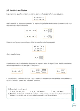 Prohibida
su
reproducción
165
5.7. 	Equilibrios múltiples
Supongamos que tenemos reacciones consecutivas para formar productos.
Para obtener la reacción global y el equilibrio general analizamos las reacciones por
separado y luego unificadas.
Si sumamos las semirreacciones obtenemos el producto deseado.
Cuyo equilibrio es:
Otra manera de obtener este resultado es a partir de la multiplicación de las constantes
de los equilibrios múltiples que obtengamos.
Comprobados los dos métodos, con base en los requerimientos del ejercicio, podemos
usar cualquiera de los dos métodos descritos.
KC
=KC
´ × KC
´´
A + B ⇄ C + D
C + D ⇄ E + F
A + B ⇄ C + D
C + D ⇄ E + F
[C][D]
[A][B]
KC
´ =
[E][F]
[A][B]
KC
=
[E][F]
[A][B]
KC
=
[C][D] [E][F]
[A][B] [C][D]
KC
= ×
[E][F]
[C][D]
KC
´´ =
A + B ⇄ C + D
C + D ⇄ E + F
A + B ⇄ E + F
Actividades
25.	Determina la reacción global.
	 a.	H3
PO4
⇄ H+
+ H2
PO4
-1
	 b.	H2
PO4
-1
⇄ H+
+ HPO4
-2
	 c.	HPO4
-2
⇄ H+
+ PO4
-3
26.	Determina el valor de la constante de equilibrio si conocemos que el valor del equilibrio de la primera
semirreacción es de 4,23 × 10-8
y de la segunda semirreacción es de 2,67 x 10-4
.
 