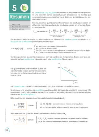 Prohibida
su
reproducción
168
5
Resumen
1.	Reacciones
2.	 Ecuación de velocidad
3.	 Equilibrio químico
1 1 1 1
∆[A] ∆[B] ∆[C] ∆[D]
∆t ∆t ∆t ∆t
a b c d
Vmedia
de reacción = - = - = =
Velocidad de disminución
de los reactivos
Velocidad de aumento
de los productos
x x x x
La cinética de una ecuación representa la velocidad con la que ocu-
rre una reacción. Donde los reactivos van a reaccionar y a medida que
ocurra esto, sus concentraciones van a decrecer a medida que los pro-
ductos se formen.
Por ello, decimos que las concentraciones de los reactivos decrecen en
el tiempo, mientras que la de los productos crecen en el tiempo. Pode-
mos representar:
Dependiendo de la reacción, podemos obtener un determinado orden o patrón. Obteniendo la
ecuación de la velocidad podemos representar esto:
También podemos asociar las reacciones con los cambios de temperatura. Existen dos tipos de
reacciones, las endotérmicas (absorbe calor) y las exotérmicas (libera calor):
De igual manera, una ecuación puede ser
caracterizada no solo por la velocidad sino
también por la dependencia de la tempera-
tura, es decir:
Los catalizadores pueden aumentar la velocidad de reacción sin influir con la misma.
Se dice que una ecuación es reversible cuando puede ir de izquierda a derecha o viceversa. Esto
quiere decir que la velocidad de formación es igual a la velocidad de descomposición, es allí don-
de tenemos equilibrio químico.
Si los reactivos son acuosos tenemos equilibrio químico dado por Kc
:
Si los reactivos son gaseosos tenemos equilibrio químico dado por Kp
:
v = k [A]x
[B]y
... �
donde
v = velocidad instantánea de la reacción
k = constante de velocidad
[A], [B]... = concentraciones molares de los reactivos en un instante dado
x, y... = exponentes calculados de forma experimental
ln k
ln A
E
a
RT
ln k = -
+ ln A
1
T
(K-1
)
�
�
PC
, PD
, PA
, PB
= presiones parciales de los gases en el equilibrio
c, d, a, b = coeficientes estequiométricos de la reacción reversible
PC
c
× PD
d
PA
a
× PB
b
KP
= donde
donde
[A], [B], [C], [D] = concentraciones molares en el equilibrio
a, b, c, d = coeficientes estequiométricos de la ecuación ajustada
[C]c
[D]d
Kc
=
[A]a
[B]b
 