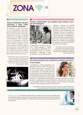 Prohibida
su
reproducción
169
Nuevo catalizador, de gran
eficiencia y bajo costo,
para obtener hidrógeno
Nuevos catalizadores con grafeno para obtener ener-
gía del hidrógeno
Las siete hormonas que cambian los estados de ánimo
a las mujeres
NOTICIA SOCIEDAD
SENTIDO CRÍTICO
SI YO FUERA...
El hidrógeno puede convertirse
en un combustible ideal para
generar electricidad o para pro-
ducir calor, teniendo como único
subproducto el agua. Investiga-
dores de la Universidad de Wis-
consin-Madison están trabajan-
do en un catalizador a base de
fósforo, azufre y cobalto, que per-
miten obtener hidrógeno con la
misma eficiencia que el cataliza-
dor de platino y alto rendimiento
de catalización, a precios muchí-
simo más baratos. Este cataliza-
dor puede funcionar con ener-
gía proveniente de la luz solar.
(2015/09/16). Nuevo catalizador de
gran eficiencia y bajo costo para
obtener hidrógeno (adaptación).
Amazings. Extraído el 20 de septiem-
bre de 2015 desde la página web:
http://goo.gl/oT5IRU.
Investigadores del Grupo de Quí-
mica Organometálica y Catáli-
sis Homogénea (QOMCAT) de la
Universidad Jaume I en España,
desarrollaron materiales a base
de grafeno y compuestos organo-
Los estrógenos, cortisol, progesterona, tes-
tosterona, oxitocina, DHEA y tiroideas son
las siete hormonas que marcan el ritmo
de una mujer desde la pubertad hasta
la menopausia. Es importante estimular
los genes que activan las glándulas de la
hormonalidad para que las mujeres estén
en armonía y mantengan un buen estado
de ánimo. La alimentación desempeña un rol muy importante y cualquier
desorden puede alterar la conducta debido a cambios en el cuerpo. Altos
o bajos niveles de estas hormonas pueden causar nerviosismo, ansiedad,
cansancio, baja autoestima, entre otros fenómenos.
(2015/08/23). Las siete hormonas que vuelven locas a las mujeres (adaptación).
Infobae. Extraído el 23 de septiembre de 2015 de http://goo.gl/UhBBgV.
Ingeniero químico, desarrollaría catalizadores para aplicarlos a procesos industriales para
no solamente mejorar la producción, sino también para disminuir las condiciones de ope-
ración de temperatura y presión. Y así, reducir la cantidad de emisiones de industrias hacia
la atmósfera.
metálicos, capaces de catalizar
reacciones para la conversión de
energía en hidrógeno y su almace-
namiento. Estos catalizadores son
materiales híbridos, modulables y
reciclables. Dicha tecnología per-
mite la obtención de hidrógeno a
partir de alcoholes y puede ser útil no
solo en la construcción de cataliza-
dores, sino también en el desarrollo
de baterías o en el almacenamiento
de otro tipo de energías.
(2015/08/27). Nuevos catalizadores
con grafeno para obtener energía
del hidrógeno (adaptación). Amazings.
Extraído el 20 de septiembre de 2015 de
http://goo.gl/zHvhGF.
http://goo.gl/zHvhGF
http://goo.gl/VPNEId
http://goo.gl/oT5IRU
ZONA
 