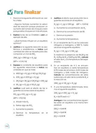 1.	 Razona si la siguiente afirmación es cier-
ta o falsa:
	 —Algunos factores aumentan la veloci-
dad de reacción porque producen un
aumento del número de choques o bien
porque estos choques son más eficaces.
2.	 Explica la ley de Le Chatelier y pon un
ejemplo de ella.
	 —¿Qué factores influyen en un equilibrio
químico?
3.	 Justifica si la siguiente reacción es exo-
térmica o endotérmica, e indica qué
cantidad de calor se necesita para des-
componer un mol de NO2
.
	2NO2
(g)→ 2NO (g) + O2
(g)
	 ΔH0= +114,1 kJ
4.	 Expresa la constante de equilibrio para
las siguientes reacciones e indica las
unidades en que se mide:
	 a.	 4HCl (g) + O2
(g) ⇄ 4Cl (g) 2H2
O (g)
	 b.	 2CO2
(g) ⇄ 2CO (g) + O2
(g)
	 c.	 2H2
S(g)+3O2
(g)⇄2H2
O(g)+2SO2
(g)
	 d.	 SO2
(g) + Cl2
(g) ⇄ SO2
Cl2
(g)
5.	 Justifica cuál será el efecto de las si-
guientes acciones sobre el equilibrio:
	PCl5
(g) ⇄ PCl3
(g) + Cl2
(g)	
	 ΔH0= +92,5 kJ
	 a.	 Añadir más Cl2
.
	 b.	 Retirar algo de PCl5
.
	 c.	 Aumentar la presión.
	d.	
Disminuir la temperatura en el
	equilibrio.
6.	 Justifica el efecto que producirán las si-
guientes acciones en el equilibrio:
	H2
(g) + I2
(g) ⇄ 2HI (g)	 ΔH0 = -9,45 kJ
	 a.	 Aumentar la concentración de H2
.
	 b.	 Disminuir la concentración de HI.
	 c.	 Disminuir la presión.
	 d.	 Aumentar la temperatura.
7.	 En un recipiente de 5 L se ha colocado
nitrógeno e hidrógeno, a 500 °C, hasta
alcanzar el siguiente equilibrio:
	N2
(g) + 3 H2
(g) ⇄ 2 NH3
(g)
	 Si medimos la presencia de 84,28 g de
N2
, 4,20 g de H2
y 9,605 g de NH3
, calcula
el valor de Kc
a la temperatura del expe-
rimento.
8.	 En un recipiente de 4 L se encuen-
tran en equilibrio a cierta temperatura
0,70 moles de amoníaco, 0,33 moles de
hidrógeno y 0,46 moles de nitrógeno.
Calcula las concentraciones de estas
sustancias y el valor de la constante Kc
si
la reacción es:
	2NH3
(g) ⇄ 3H2
(g) + N2
(g)
9.	 A una temperatura determinada, tene-
mos el siguiente equilibrio:
	2SO3
(g) ⇄ 2SO2
(g) + O2
(g)
	KC
= 0,675 mol × L-1
	 Averigua si las concentraciones siguien-
tes están en equilibrio a la misma tem-
peratura:
	 �SO3
� = 0,40 M
	 �SO2
� = 0,60 M
	 �O2
� = 0,30 M
Para finalizar
170
 