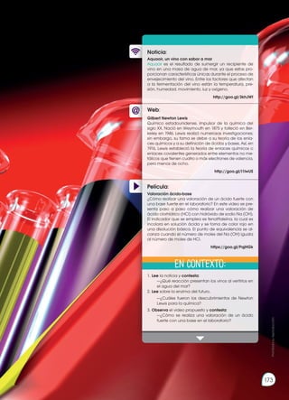 Prohibida
su
reproducción
173
Web:
Noticia:
Película:
Aquaoir, un vino con sabor a mar
Aquaoir es el resultado de sumergir un recipiente de
vino en una masa de agua de mar, ya que estas pro-
porcionan características únicas durante el proceso de
envejecimiento del vino. Entre los factores que afectan
a la fermentación del vino están la temperatura, pre-
sión, humedad, movimiento, luz y oxígeno.
http://goo.gl/3khJWf
1.	Lee la noticia y contesta:
		 —¿Qué reacción presentan los vinos al vertirlos en
el agua del mar?
2.	Lee sobre la enzima del futuro.
		 —¿Cuáles fueron los descubrimientos de Newton
Lewis para la química?
3.	Observa el video propuesto y contesta:
		 —¿Cómo se realiza una valoración de un ácido
fuerte con una base en el laboratorio?
Gilbert Newton Lewis
Químico estadounidense, impulsor de la química del
siglo XX. Nació en Weymouth en 1875 y falleció en Ber-
keley en 1946. Lewis realizó numerosas investigaciones;
sin embargo, su fama se debe a su teoría de los enla-
ces químicos y a su definición de ácidos y bases. Así, en
1916, Lewis estableció la teoría de enlaces químicos o
enlaces covalentes generados entre elementos no me-
tálicos que tienen cuatro o más electrones de valencia,
pero menos de ocho.
http://goo.gl/I1lwUS
Valoración ácido-base
¿Cómo realizar una valoración de un ácido fuerte con
una base fuerte en el laboratorio? En este video se pre-
senta paso a paso cómo realizar una valoración de
ácido clorhídrico (HCl) con hidróxido de sodio Na (OH).
El indicador que se emplea es fenolftaleína, la cual es
incolora en solución ácida y se torna de color rojo en
una disolución básica. El punto de equivalencia se al-
canza cuando el número de moles del Na (OH) iguala
al número de moles de HCl.
https://goo.gl/PqjHGk
En contexto:
Prohibida
su
reproducción
173
 