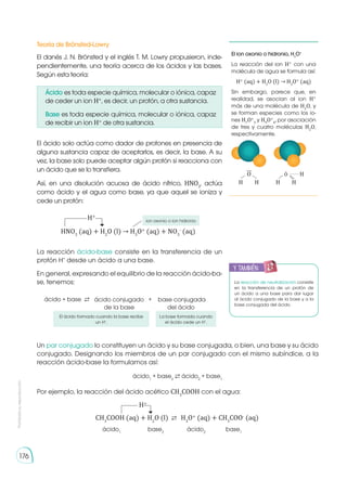 Prohibida
su
reproducción
176
El ion oxonio o hidronio, H3
O+
La reacción del ion H+
con una
molécula de agua se formula así:
H+
(aq) + H2
O (l) → H3
O+
(aq)
Sin embargo, parece que, en
realidad, se asocian al ion H+
más de una molécula de H2
O, y
se forman especies como los io-
nes H7
O+
3
y H9
O+
4
, por asociación
de tres y cuatro moléculas H2
O,
respectivamente.
�
H H
H
O
H H
....
La reacción de neutralización consiste
en la transferencia de un protón de
un ácido a una base para dar lugar
al ácido conjugado de la base y a la
base conjugada del ácido.
El danés J. N. Brönsted y el inglés T. M. Lowry propusieron, inde-
pendientemente, una teoría acerca de los ácidos y las bases.
Según esta teoría:
El ácido solo actúa como dador de protones en presencia de
alguna sustancia capaz de aceptarlos, es decir, la base. A su
vez, la base solo puede aceptar algún protón si reacciona con
un ácido que se lo transfiera.
Así, en una disolución acuosa de ácido nítrico, HNO3
, actúa
como ácido y el agua como base, ya que aquel se ioniza y
cede un protón:
La reacción ácido-base consiste en la transferencia de un
protón H+
desde un ácido a una base.
En general, expresando el equilibrio de la reacción ácido-ba-
se, tenemos:
Un par conjugado lo constituyen un ácido y su base conjugada, o bien, una base y su ácido
conjugado. Designando los miembros de un par conjugado con el mismo subíndice, a la
reacción ácido-base la formulamos así:
Por ejemplo, la reacción del ácido acético CH3
COOH con el agua:
Teoría de Brönsted-Lowry
ácido + base ⇄ +
ácido conjugado
de la base
base conjugada
del ácido
HNO3
(aq) + H2
O (l) → H3
O+
(aq) + NO3
-
(aq)
H+
ion oxonio o ion hidronio
El ácido formado cuando la base recibe
un H+
.
La base formada cuando
el ácido cede un H+
.
ácido1
+ base2
⇄ ácido2
+ base1
CH3
COOH (aq) + H2
O (l) ⇄	H3
O+
(aq) + CH3
COO-
(aq)
ácido1
ácido2
base2
base1
H+
y también:
E
N
G
R
UPO
Y
T
A
M
B
IÉN
T
I
C
S
R
E
C
O
R
T
A
BLES
C
A
L
C
U
L
A
DORA
Ácido es toda especie química, molecular o iónica, capaz
de ceder un ion H+
, es decir, un protón, a otra sustancia.
Base es toda especie química, molecular o iónica, capaz
de recibir un ion H+
de otra sustancia.
 