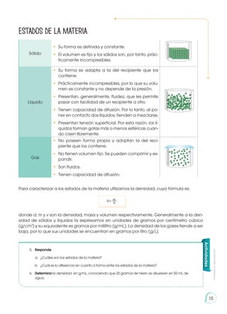 Prohibida
su
reproducción
15
Estados de la materia
Sólido
•	 Su forma es definida y constante.
• 	El volumen es fijo y los sólidos son, por tanto, prác-
ticamente incompresibles.
Líquido
• 	Su forma se adapta a la del recipiente que los
contiene.
• 	Prácticamente incompresibles, por lo que su volu-
men es constante y no depende de la presión.
• 	Presentan, generalmente, fluidez, que les permite
pasar con facilidad de un recipiente a otro.
• 	Tienen capacidad de difusión. Por lo tanto, al po-
ner en contacto dos líquidos, tienden a mezclarse.
• 	Presentan tensión superficial. Por esta razón, los lí-
quidos forman gotas más o menos esféricas cuan-
do caen libremente.
Gas
• 	No poseen forma propia y adoptan la del reci-
piente que los contiene.
• 	No tienen volumen fijo. Se pueden comprimir y ex-
pandir.
• 	Son fluidos.
• 	Tienen capacidad de difusión.
Para caracterizar a los estados de la materia utilizamos la densidad, cuya fórmula es:
donde d, m y v son la densidad, masa y volumen respectivamente. Generalmente a la den-
sidad de sólidos y líquidos la expresamos en unidades de gramos por centímetro cúbico
(g/cm3
) y su equivalente es gramos por mililitro (g/mL). La densidad de los gases tiende a ser
baja, por lo que sus unidades se encuentran en gramos por litro (g/L).
5.	 Responde.
a.	 ¿Cuáles son los estados de la materia?
b.	 ¿Cuál es la diferencia en cuanto a forma entre los estados de la materia?
6.	 Determina la densidad en g/mL, conociendo que 25 gramos de hierro se disuelven en 50 mL de
agua.
Actividades
d= m
V
 
